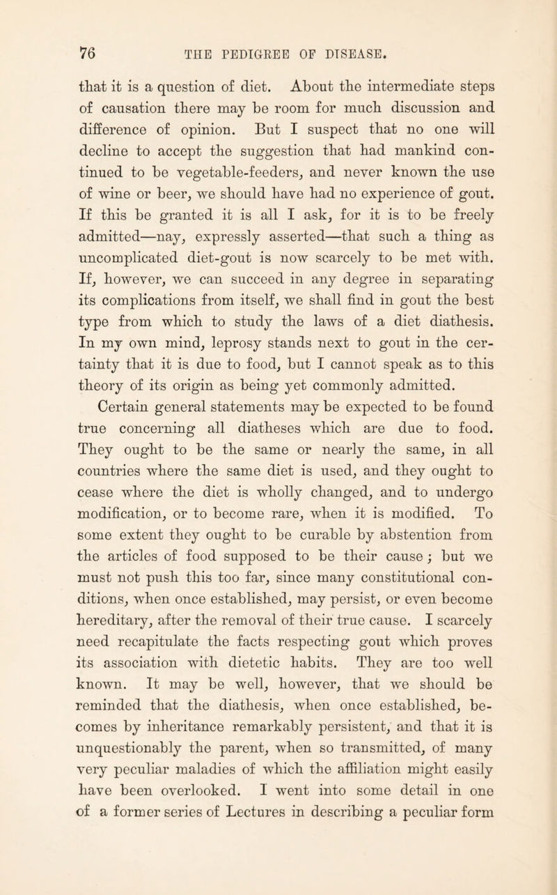 that it is a question of diet. About the intermediate steps of causation there may be room for much discussion and difference of opinion. But I suspect that no one will decline to accept the suggestion that had mankind con¬ tinued to be vegetable-feeders, and never known the use of wine or beer, we should have had no experience of gout. If this be granted it is all I ask, for it is to be freely admitted—nay, expressly asserted—that such a thing as uncomplicated diet-gout is now scarcely to be met with. If, however, we can succeed in any degree in separating its complications from itself, we shall find in gout the best type from which to study the laws of a diet diathesis. In my own mind, leprosy stands next to gout in the cer¬ tainty that it is due to food, but I cannot speak as to this theory of its origin as being yet commonly admitted. Certain general statements may be expected to be found true concerning all diatheses which are due to food. They ought to be the same or nearly the same, in all countries where the same diet is used, and they ought to cease where the diet is wholly changed, and to undergo modification, or to become rare, when it is modified. To some extent they ought to be curable by abstention from the articles of food supposed to be their cause; but we must not push this too far, since many constitutional con¬ ditions, when once established, may persist, or even become hereditary, after the removal of their true cause. I scarcely need recapitulate the facts respecting gout which proves its association with dietetic habits. They are too well known. It may be well, however, that we should be reminded that the diathesis, when once established, be¬ comes by inheritance remarkably persistent, and that it is unquestionably the parent, when so transmitted, of many very peculiar maladies of which the affiliation might easily have been overlooked. 1 went into some detail in one of a former series of Lectures in describing a peculiar form