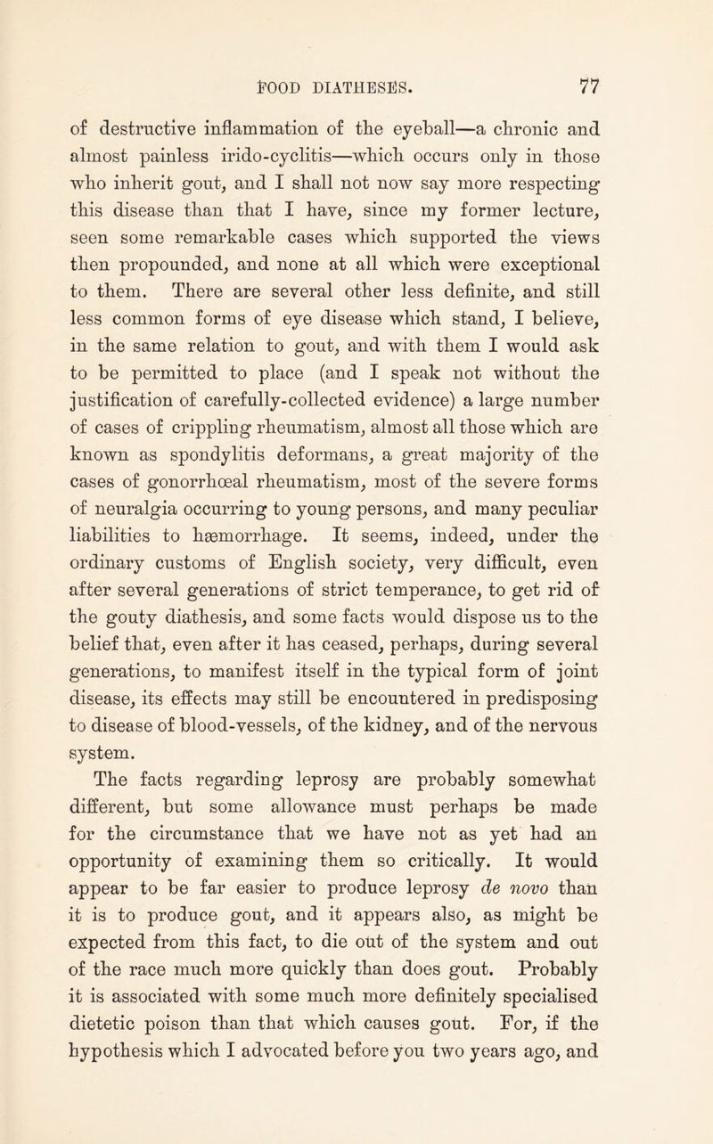 of destructive inflammation of the eyeball—a chronic and almost painless irido-cyclitis—which occurs only in those who inherit gout, and I shall not now say more respecting this disease than that I have, since my former lecture, seen some remarkable cases which supported the views then propounded, and none at all which were exceptional to them. There are several other less definite, and still less common forms of eye disease which stand, I believe, in the same relation to gout, and with them I would ask to be permitted to place (and I speak not without the justification of carefully-collected evidence) a large number of cases of crippling rheumatism, almost all those which are known as spondylitis deformans, a great majority of the cases of gonorrhoeal rheumatism, most of the severe forms of neuralgia occurring to young persons, and many peculiar liabilities to haemorrhage. It seems, indeed, under the ordinary customs of English society, very difficult, even after several generations of strict temperance, to get rid of the gouty diathesis, and some facts would dispose us to the belief that, even after it has ceased, perhaps, during several generations, to manifest itself in the typical form of joint disease, its effects may still be encountered in predisposing to disease of blood-vessels, of the kidney, and of the nervous system. The facts regarding leprosy are probably somewhat different, but some allowance must perhaps be made for the circumstance that we have not as yet had an opportunity of examining them so critically. It would appear to be far easier to produce leprosy de novo than it is to produce gout, and it appears also, as might be expected from this fact, to die out of the system and out of the race much more quickly than does gout. Probably it is associated with some much more definitely specialised dietetic poison than that which causes gout. For, if the hypothesis which I advocated before you two years ago, and