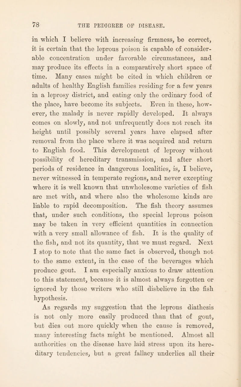 in which I believe with increasing firmness, be correct, it is certain that the leprous poison is capable of consider¬ able concentration under favorable circumstances, and may produce its effects in a comparatively short space of time. Many cases might be cited in which, children or adults of healthy English families residing for a few years in a leprosy district, and eating only the ordinary food of the place, have become its subjects. Even in these, how¬ ever, the malady is never rapidly developed. It always comes on slowly, and not unfrequently does not reach its height until possibly several years have elapsed after removal from the place where it was acquired and return to English food. This development of leprosy without possibility of hereditary transmission, and after short periods of residence in dangerous localities, is, I believe, never witnessed in temperate regions, and never excepting where it is well known that unwholesome varieties of fish are met with, and where also the wholesome kinds are liable to rapid decomposition. The fish theory assumes that, under such conditions, the special leprous poison may be taken in very efficient quantities in connection with a very small allowance of fish. It is the quality of the fish, and not its quantity, that we must regard. Next I stop to note that the same fact is observed, though not to the same extent, in the case of the beverages which produce gout. I am especially anxious to draw attention to this statement, because it is almost always forgotten or ignored by those writers who still disbelieve in the fish hypothesis. As regards my suggestion that the leprous diathesis is not only more easily produced than that of gout, but dies out more quickly when the cause is removed, many interesting facts might be mentioned. Almost all authorities on the disease have laid stress upon its here¬ ditary tendencies, but a great fallacy underlies all their