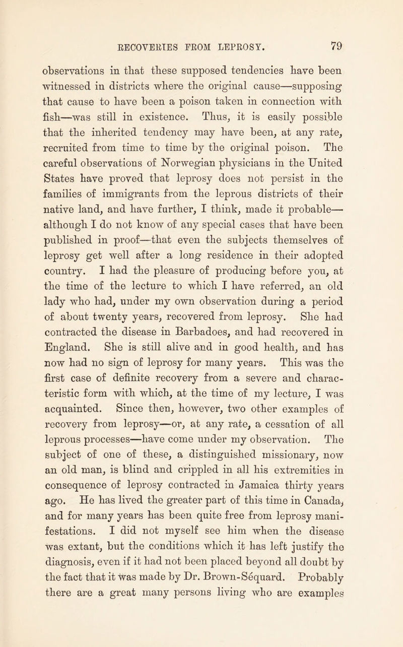 observations in that these supposed tendencies have been witnessed in districts where the original cause—supposing that cause to have been a poison taken in connection with fish—was still in existence. Thus, it is easily possible that the inherited tendency may have been, at any rate, recruited from time to time by the original poison. The careful observations of Norwegian physicians in the United States have proved that leprosy does not persist in the families of immigrants from the leprous districts of their native land, and have further, I think, made it probable— although I do not know of any special cases that have been published in proof—that even the subjects themselves of leprosy get well after a long residence in their adopted country. I had the pleasure of producing before you, at the time of the lecture to which I have referred, an old lady who had, under my own observation during a period of about twenty years, recovered from leprosy. She had contracted the disease in Barbadoes, and had recovered in England. She is still alive and in good health, and has now had no sign of leprosy for many years. This was the first case of definite recovery from a severe and charac¬ teristic form with which, at the time of my lecture, I was acquainted. Since then, however, two other examples of recovery from leprosy—or, at any rate, a cessation of all leprous processes—have come under my observation. The subject of one of these, a distinguished missionary, now an old man, is blind and crippled in all his extremities in consequence of leprosy contracted in Jamaica thirty years ago. He has lived the greater part of this time in Canada, and for many years has been quite free from leprosy mani¬ festations. I did not myself see him when the disease was extant, but the conditions which it has left justify the diagnosis, even if it had not been placed beyond all doubt by the fact that it was made by Dr. Brown-Sequard. Probably there are a great many persons living who are examples