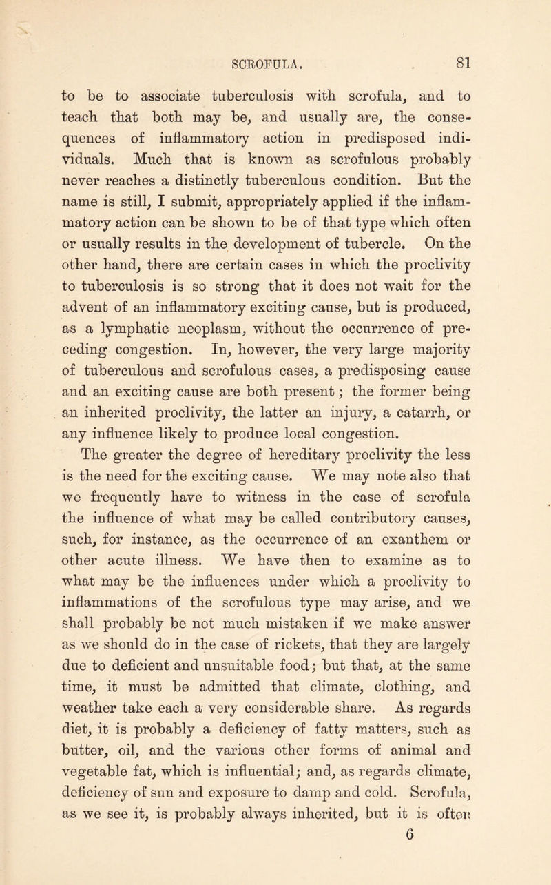 to be to associate tuberculosis with scrofula, and to teach that both may be, and usually are, the conse¬ quences of inflammatory action in predisposed indi¬ viduals. Much that is known as scrofulous probably never reaches a distinctly tuberculous condition. But the name is still, I submit, appropriately applied if the inflam¬ matory action can be shown to be of that type which often or usually results in the development of tubercle. On the other hand, there are certain cases in which the proclivity to tuberculosis is so strong that it does not wait for the advent of an inflammatory exciting cause, but is produced, as a lymphatic neoplasm, without the occurrence of pre¬ ceding congestion. In, however, the very large majority of tuberculous and scrofulous cases, a predisposing cause and an exciting cause are both present; the former being an inherited proclivity, the latter an injury, a catarrh, or any influence likely to produce local congestion. The greater the degree of hereditary proclivity the less is the need for the exciting cause. We may note also that we frequently have to witness in the case of scrofula the influence of what may be called contributory causes, such, for instance, as the occurrence of an exanthem or other acute illness. We have then to examine as to what may be the influences under which a proclivity to inflammations of the scrofulous type may arise, and we shall probably be not much mistaken if we make answer as we should do in the case of rickets, that they are largely due to deficient and unsuitable food; but that, at the same time, it must be admitted that climate, clothing, and weather take each a very considerable share. As regards diet, it is probably a deficiency of fatty matters, such as butter, oil, and the various other forms of animal and vegetable fat, which is influential; and, as regards climate, deficiency of sun and exposure to damp and cold. Scrofula, as we see it, is probably always inherited, but it is often 6