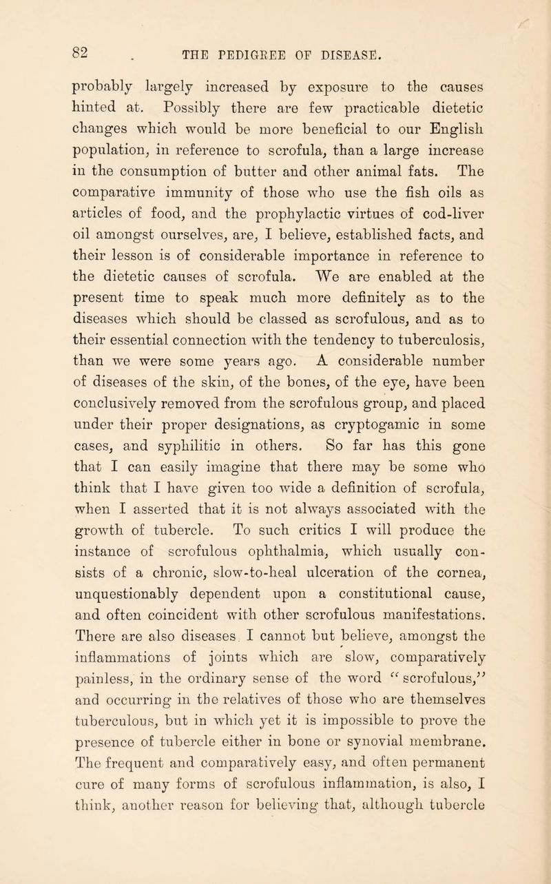 probably largely increased by exposure to the causes hinted at. Possibly there are few practicable dietetic changes which would be more beneficial to our English population, in reference to scrofula, than a large increase in the consumption of butter and other animal fats. The comparative immunity of those who use the fish oils as articles of food, and the prophylactic virtues of cod-liver oil amongst ourselves, are, I believe, established facts, and their lesson is of considerable importance in reference to the dietetic causes of scrofula. We are enabled at the present time to speak much more definitely as to the diseases which should be classed as scrofulous, and as to their essential connection with the tendency to tuberculosis, than we were some years ago. A considerable number of diseases of the skin, of the bones, of the eye, have been conclusively removed from the scrofulous group, and placed under their proper designations, as cryptogamic in some cases, and syphilitic in others. So far has this gone that I can easily imagine that there may be some who think that I have given too wide a definition of scrofula, when I asserted that it is not always associated with the growth of tubercle. To such critics I will produce the instance of scrofulous ophthalmia, which usually con¬ sists of a chronic, slow-to-heal ulceration of the cornea, unquestionably dependent upon a constitutional cause, and often coincident with other scrofulous manifestations. There are also diseases I cannot but believe, amongst the inflammations of joints which are slow, comparatively painless, in the ordinary sense of the word scrofulous,” and occurring in the relatives of those who are themselves tuberculous, but in which yet it is impossible to prove the presence of tubercle either in bone or synovial membrane. The frequent and comparatively easy, and often permanent cure of many forms of scrofulous inflammation, is also, I think, another reason for believing that, although tubercle