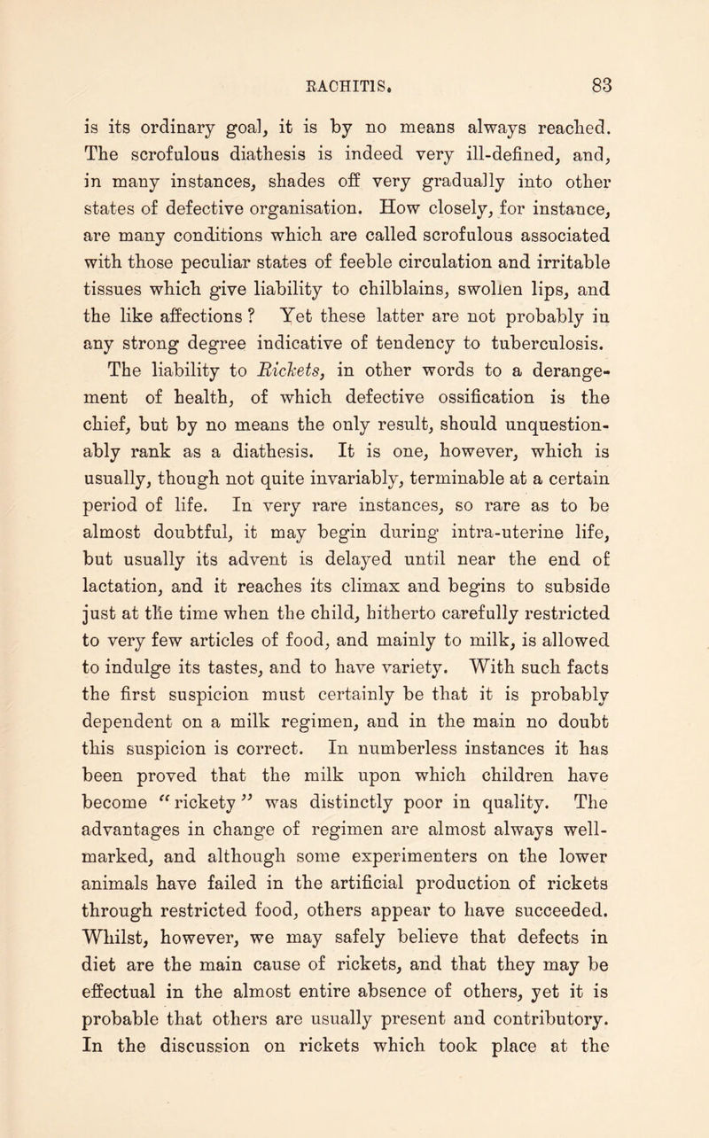 is its ordinary goal, it is by no means always reached. The scrofulous diathesis is indeed very ill-defined, and, in many instances, shades off very gradually into other states of defective organisation. How closely, for instance, are many conditions which are called scrofulous associated with those peculiar states of feeble circulation and irritable tissues which give liability to chilblains, swollen lips, and the like affections ? Yet these latter are not probably in any strong degree indicative of tendency to tuberculosis. The liability to Rickets, in other words to a derange¬ ment of health, of which defective ossification is the chief, but by no means the only result, should unquestion¬ ably rank as a diathesis. It is one, however, which is usually, though not quite invariably, terminable at a certain period of life. In very rare instances, so rare as to be almost doubtful, it may begin during intra-uterine life, but usually its advent is delayed until near the end of lactation, and it reaches its climax and begins to subside just at tile time when the child, hitherto carefully restricted to very few articles of food, and mainly to milk, is allowed to indulge its tastes, and to have variety. With such facts the first suspicion must certainly be that it is probably dependent on a milk regimen, and in the main no doubt this suspicion is correct. In numberless instances it has been proved that the milk upon which children have become “ rickety ” was distinctly poor in quality. The advantages in change of regimen are almost always well- marked, and although some experimenters on the lower animals have failed in the artificial production of rickets through restricted food, others appear to have succeeded. Whilst, however, we may safely believe that defects in diet are the main cause of rickets, and that they may be effectual in the almost entire absence of others, yet it is probable that others are usually present and contributory. In the discussion on rickets which took place at the