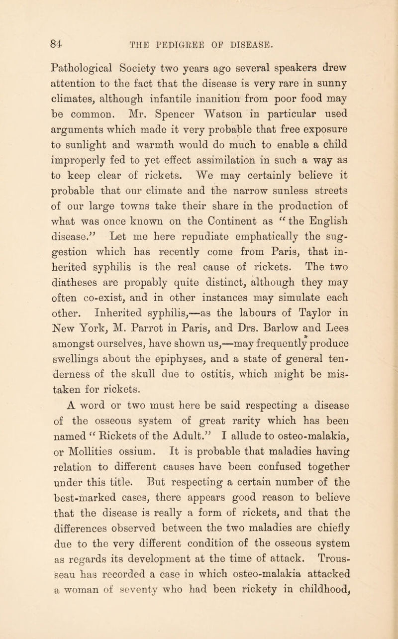 Pathological Society two years ago several speakers drew attention to the fact that the disease is very rare in sunny climates, although infantile inanition from poor food may be common. Mr. Spencer Watson in particular used arguments which made it very probable that free exposure to sunlight and warmth would do much to enable a child improperly fed to yet effect assimilation in such a way as to keep clear of rickets. We may certainly believe it probable that our climate and the narrow sunless streets of our large towns take their share in the production of what was once known on the Continent as cc the English disease.” Let me here repudiate emphatically the sug¬ gestion which has recently come from Paris, that in¬ herited syphilis is the real cause of rickets. The two diatheses are propably quite distinct, although they may often co-exist, and in other instances may simulate each other. Inherited syphilis,—as the labours of Taylor in New York, M. Parrot in Paris, and Drs. Barlow and Lees * amongst ourselves, have shown us,—may frequently produce swellings about the epiphyses, and a state of general ten¬ derness of the skull due to ostitis, which might be mis¬ taken for rickets. A word or two must here be said respecting a disease of the osseous system of great rarity which has been named “ Rickets of the Adult.” I allude to osteo-malakia, or Mollities ossium. It is probable that maladies having relation to different causes have been confused together under this title. But respecting a certain number of the best-marked cases, there appears good reason to believe that the disease is really a form of rickets, and that the differences observed between the two maladies are chiefly due to the very different condition of the osseous system as regards its development at the time of attack. Trous¬ seau has recorded a case in which osteo-malakia attacked a woman of seventy who had been rickety in childhood,