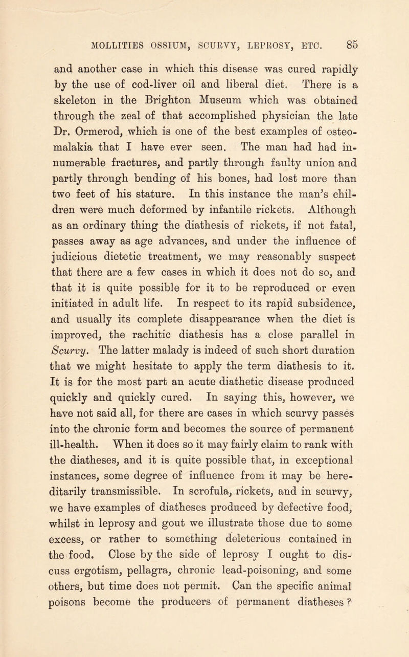 and another case in which this disease was cured rapidly by the use of cod-liver oil and liberal diet. There is a skeleton in the Brighton Museum which was obtained through the zeal of that accomplished physician the late Dr. Ormerod, which is one of the best examples of osteo- malakia that I have ever seen. The man had had in¬ numerable fractures, and partly through faulty union and partly through bending of his bones, had lost more than two feet of his stature. In this instance the manJs chil¬ dren were much deformed by infantile rickets. Although as an ordinary thing the diathesis of rickets, if not fatal, passes away as age advances, and under the influence of judicious dietetic treatment, we may reasonably suspect that there are a few cases in which it does not do so, and that it is quite possible for it to be reproduced or even initiated in adult life. In respect to its rapid subsidence, and usually its complete disappearance when the diet is improved, the rachitic diathesis has a close parallel in Scurvy. The latter malady is indeed of such short duration that we might hesitate to apply the term diathesis to it. It is for the most part an acute diathetic disease produced quickly and quickly cured. In saying this, however, we have not said all, for there are cases in which scurvy passes into the chronic form and becomes the source of permanent ill-health. When it does so it may fairly claim to rank with the diatheses, and it is quite possible that, in exceptional instances, some degree of influence from it may be here¬ ditarily transmissible. In scrofula, rickets, and in scurvy, we have examples of diatheses produced by defective food, whilst in leprosy and gout we illustrate those due to some excess, or rather to something deleterious contained in the food. Close by the side of leprosy I ought to dis¬ cuss ergotism, pellagra, chronic lead-poisoning, and some others, but time does not permit. Can the specific animal poisons become the producers of permanent diatheses ?'