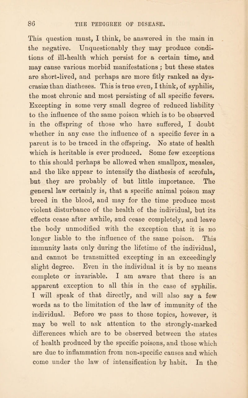 This question must, I think, be answered in the main in the negative. Unquestionably they may produce condi¬ tions of ill-health which persist for a certain time, and may cause various morbid manifestations ; but these states are short-lived, and perhaps are more fitly ranked as dys- crasias than diatheses. This is true even, I think, of syphilis, the most chronic and most persisting of all specific fevers. Excepting in some very small degree of reduced liability to the influence of the same poison which is to be observed in the offspring of those who have suffered, I doubt whether in any case the influence of a specific fever in a parent is to be traced in the offspring. No state of health which is heritable is ever produced. Some few exceptions to this should perhaps be allowed when smallpox, measles, and the like appear to intensify the diathesis of scrofula, but they are probably of but little importance. The general law certainly is, that a specific animal poison may breed in the blood, and may for the time produce most violent disturbance of the health of the individual, but its effects cease after awhile, and cease completely, and leave the body unmodified with the exception that it is no longer liable to the influence of the same poison. This immunity lasts only during the lifetime of the individual, and cannot be transmitted excepting in an exceedingly slight degree. Even in the individual it is by no means complete or invariable. I am aware that there is an apparent exception to all this in the case of syphilis. I will speak of that directly, and will also say a few words as to the limitation of the law of immunity of the individual. Before we pass to those topics, however, it may be well to ask attention to the strongly-marked differences which are to be observed between the states of health produced by the specific poisons, and those which are due to inflammation from non-specific causes and which come under the law of intensification by habit. In the