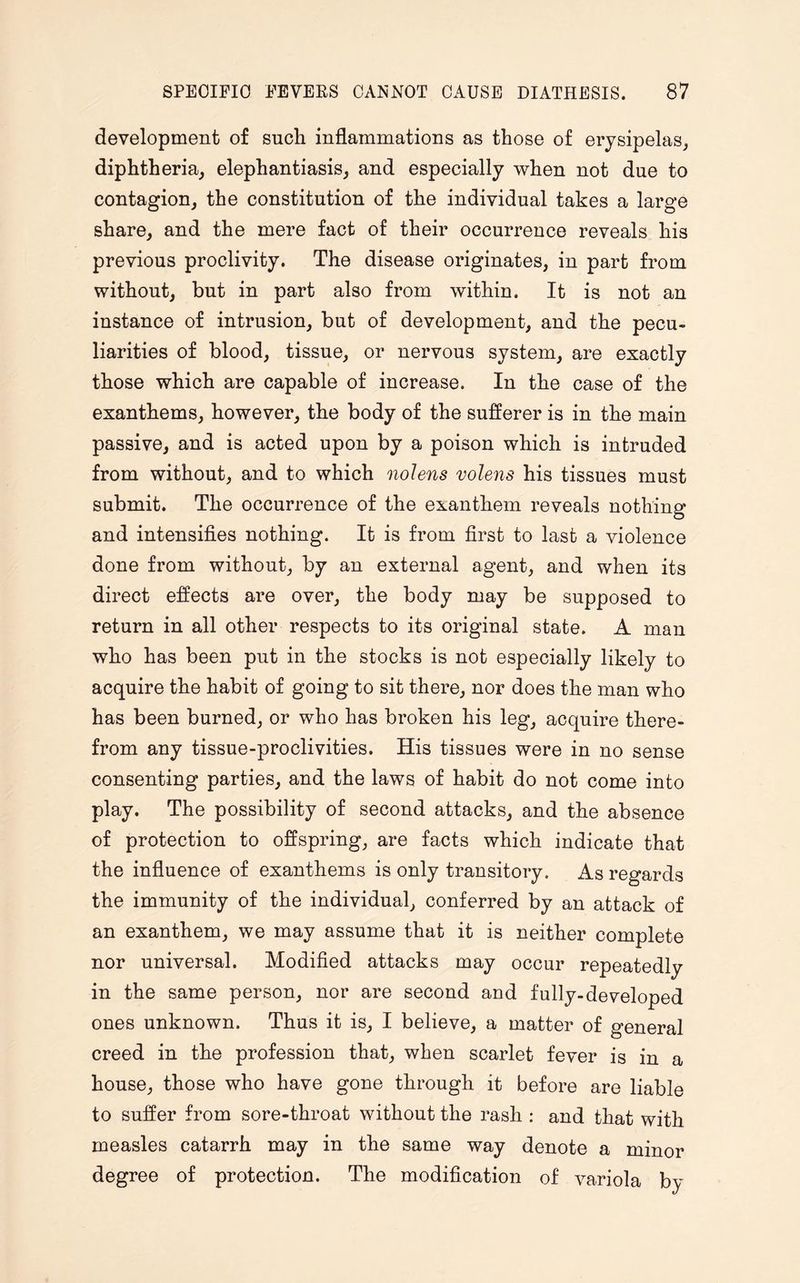 development of such inflammations as those of erysipelas, diphtheria, elephantiasis, and especially when not due to contagion, the constitution of the individual takes a large share, and the mere fact of their occurrence reveals his previous proclivity. The disease originates, in part from without, but in part also from within. It is not an instance of intrusion, but of development, and the pecu¬ liarities of blood, tissue, or nervous system, are exactly those which are capable of increase. In the case of the exanthems, however, the body of the sufferer is in the main passive, and is acted upon by a poison which is intruded from without, and to which nolens nolens his tissues must submit. The occurrence of the exanthem reveals nothing and intensifies nothing. It is from first to last a violence done from without, by an external agent, and when its direct effects are over, the body may be supposed to return in all other respects to its original state. A man who has been put in the stocks is not especially likely to acquire the habit of going to sit there, nor does the man who has been burned, or who has broken his leg, acquire there¬ from any tissue-proclivities. His tissues were in no sense consenting parties, and the laws of habit do not come into play. The possibility of second attacks, and the absence of protection to offspring, are facts which indicate that the influence of exanthems is only transitory. As regards the immunity of the individual, conferred by an attack of an exanthem, we may assume that it is neither complete nor universal. Modified attacks may occur repeatedly in the same person, nor are second and fully-developed ones unknown. Thus it is, I believe, a matter of general creed in the profession that, when scarlet fever is in a house, those who have gone through it before are liable to suffer from sore-throat without the rash : and that with measles catarrh may in the same way denote a minor degree of protection. The modification of variola by