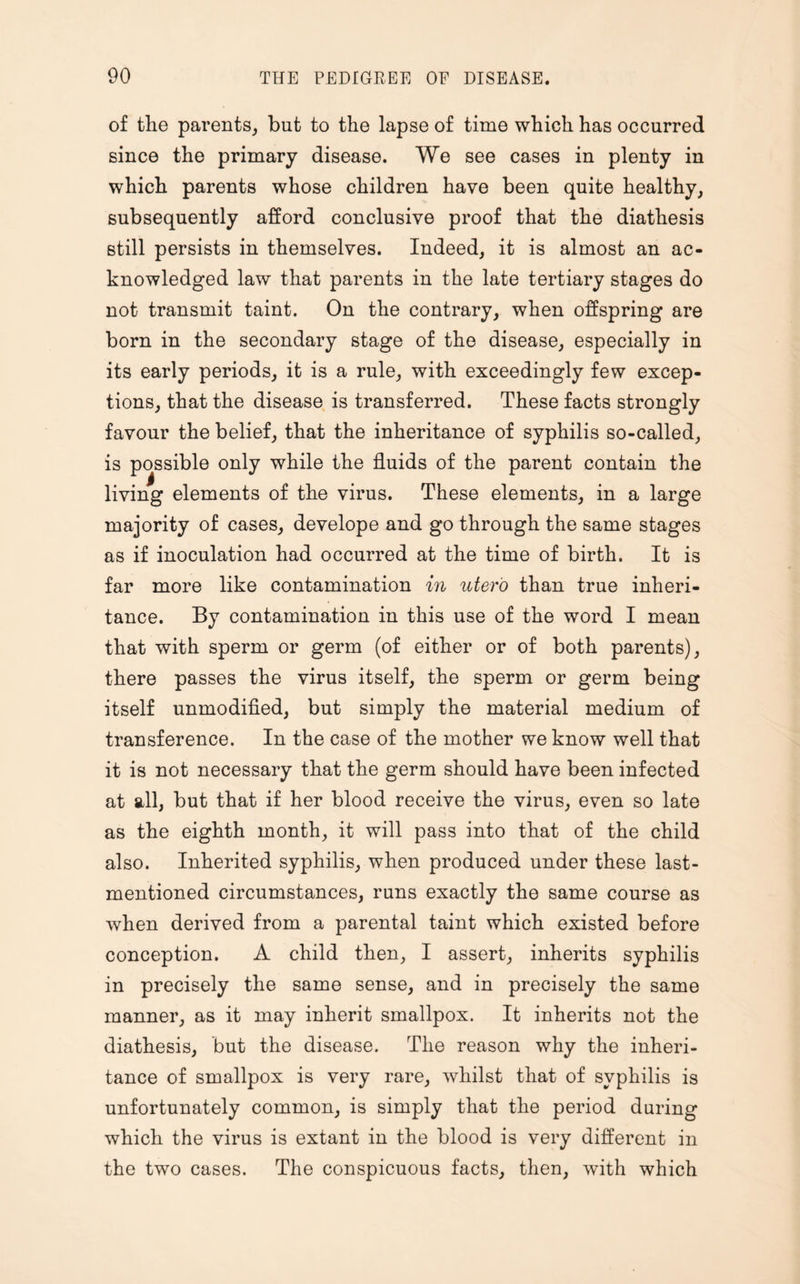 of the parents, but to the lapse of time which has occurred since the primary disease. We see cases in plenty in which parents whose children have been quite healthy, subsequently afford conclusive proof that the diathesis still persists in themselves. Indeed, it is almost an ac¬ knowledged law that parents in the late tertiary stages do not transmit taint. On the contrary, when offspring are born in the secondary stage of the disease, especially in its early periods, it is a rule, with exceedingly few excep¬ tions, that the disease is transferred. These facts strongly favour the belief, that the inheritance of syphilis so-called, is possible only while the fluids of the parent contain the living elements of the virus. These elements, in a large majority of cases, develope and go through the same stages as if inoculation had occurred at the time of birth. It is far more like contamination in uter'o than true inheri¬ tance. By contamination in this use of the word I mean that with sperm or germ (of either or of both parents), there passes the virus itself, the sperm or germ being itself unmodified, but simply the material medium of transference. In the case of the mother we know well that it is not necessary that the germ should have been infected at all, but that if her blood receive the virus, even so late as the eighth month, it will pass into that of the child also. Inherited syphilis, when produced under these last- mentioned circumstances, runs exactly the same course as when derived from a parental taint which existed before conception. A child then, I assert, inherits syphilis in precisely the same sense, and in precisely the same manner, as it may inherit smallpox. It inherits not the diathesis, but the disease. The reason why the inheri¬ tance of smallpox is very rare, whilst that of syphilis is unfortunately common, is simply that the period during which the virus is extant in the blood is very different in the two cases. The conspicuous facts, then, with which