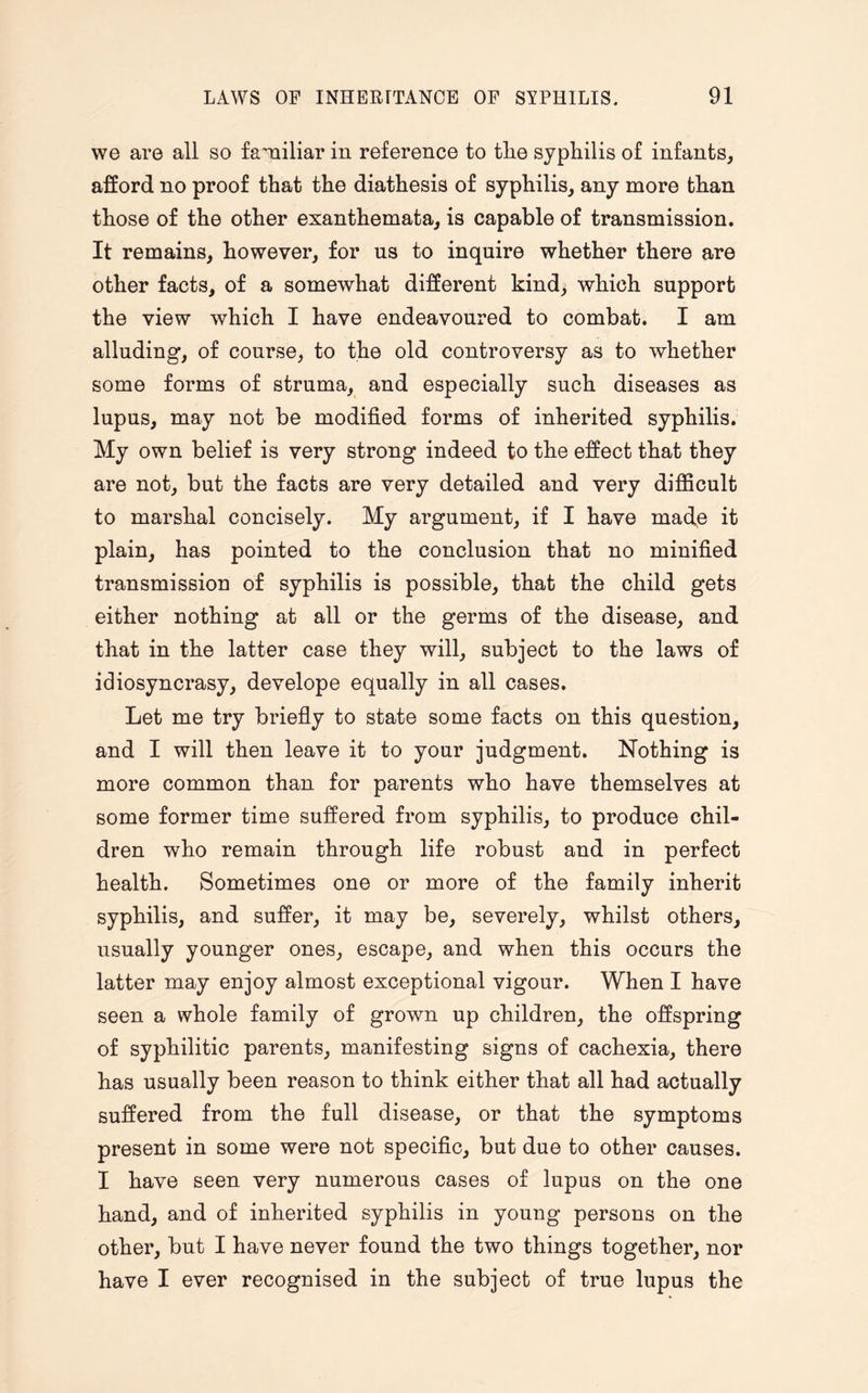 we are all so familiar in reference to tlie syphilis of infants, afford no proof that the diathesis of syphilis, any more than those of the other exanthemata, is capable of transmission. It remains, however, for us to inquire whether there are other facts, of a somewhat different kind) which support the view which I have endeavoured to combat. I am alluding, of course, to the old controversy as to whether some forms of struma, and especially such diseases as lupus, may not be modified forms of inherited syphilis. My own belief is very strong indeed to the effect that they are not, but the facts are very detailed and very difficult to marshal concisely. My argument, if I have made it plain, has pointed to the conclusion that no minified transmission of syphilis is possible, that the child gets either nothing at all or the germs of the disease, and that in the latter case they will, subject to the laws of idiosyncrasy, develope equally in all cases. Let me try briefly to state some facts on this question, and I will then leave it to your judgment. Nothing is more common than for parents who have themselves at some former time suffered from syphilis, to produce chil¬ dren who remain through life robust and in perfect health. Sometimes one or more of the family inherit syphilis, and suffer, it may be, severely, whilst others, usually younger ones, escape, and when this occurs the latter may enjoy almost exceptional vigour. When I have seen a whole family of grown up children, the offspring of syphilitic parents, manifesting signs of cachexia, there has usually been reason to think either that all had actually suffered from the full disease, or that the symptoms present in some were not specific, but due to other causes. I have seen very numerous cases of lupus on the one hand, and of inherited syphilis in young persons on the other, but I have never found the two things together, nor have I ever recognised in the subject of true lupus the