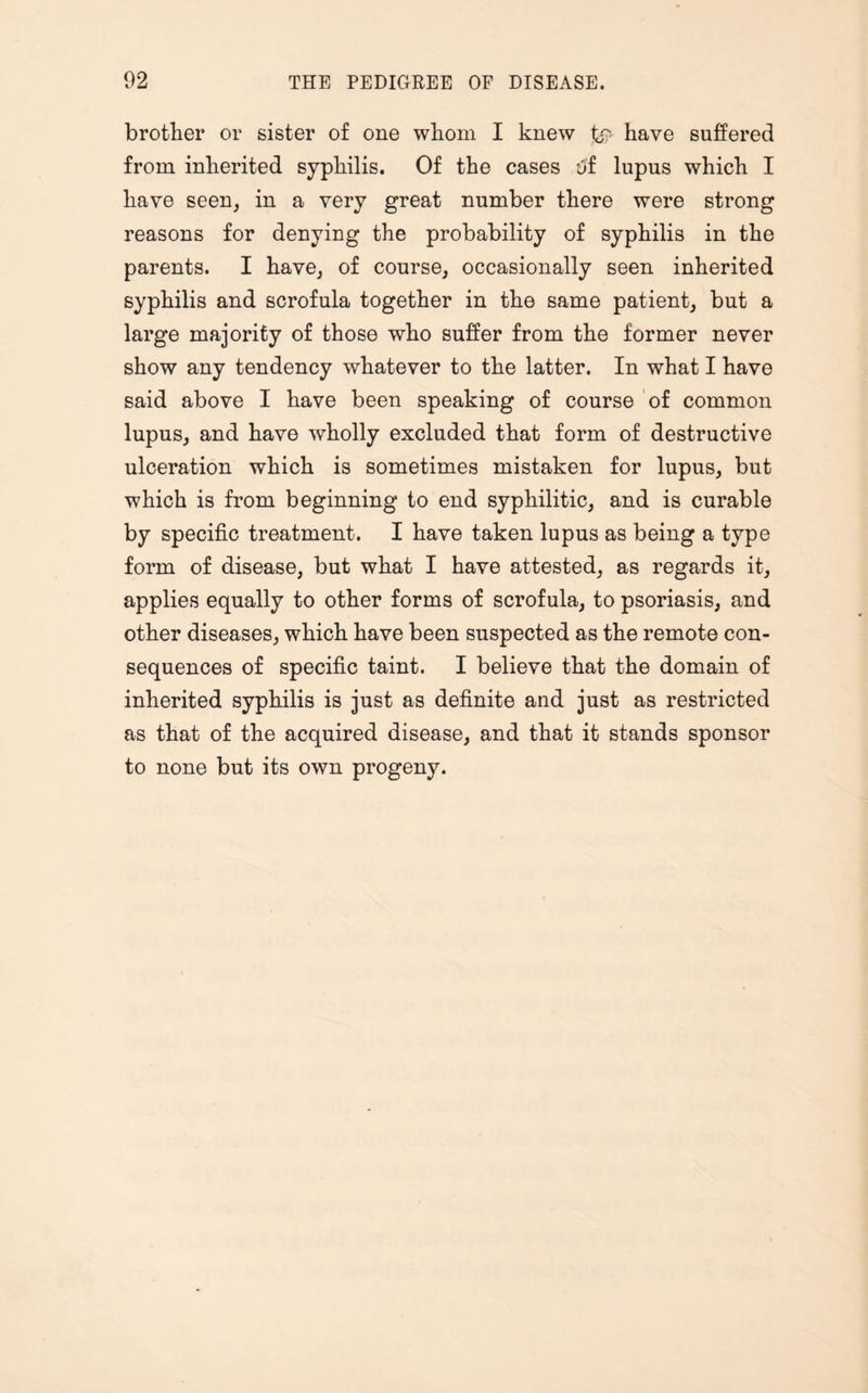 brother or sister of one whom I knew £*> have suffered from inherited syphilis. Of the cases t»f lupus which I have seen, in a very great number there were strong reasons for denying the probability of syphilis in the parents. I have, of course, occasionally seen inherited syphilis and scrofula together in the same patient, but a large majority of those who suffer from the former never show any tendency whatever to the latter. In what I have said above I have been speaking of course of common lupus, and have wholly excluded that form of destructive ulceration which is sometimes mistaken for lupus, but which is from beginning to end syphilitic, and is curable by specific treatment. I have taken lupus as being a type form of disease, but what I have attested, as regards it, applies equally to other forms of scrofula, to psoriasis, and other diseases, which have been suspected as the remote con¬ sequences of specific taint. I believe that the domain of inherited syphilis is just as definite and just as restricted as that of the acquired disease, and that it stands sponsor to none but its own progeny.