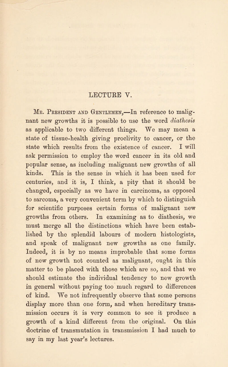 Mr. President and Gentlemen,—In reference to malig¬ nant new growths it is possible to nse the word diathesis as applicable to two different things. We may mean a state of tissue-health giving proclivity to cancer, or the state which results from the existence of cancer. I will ask permission to employ the word cancer in its old and popular sense, as including malignant new growths of all kinds. This is the sense in which it has been used for centuries, and it is, I think, a pity that it should be changed, especially as we have in carcinoma, as opposed to sarcoma, a very convenient term by which to distinguish for scientific purposes certain forms of malignant new growths from others. In examining as to diathesis, we must merge all the distinctions which have been estab¬ lished by the splendid labours of modern histologists, and speak of malignant new growths as one family. Indeed, it is by no means improbable that some forms of new growth not counted as malignant, ought in this matter to be placed with those which are so, and that we should estimate the individual tendency to new growth in general without paying too much regard to differences of kind. We not infrequently observe that some persons display more than one form, and when hereditary trans¬ mission occurs it is very common to see it produce a growth of a kind different from the original. On this doctrine of transmutation in transmission I had much to say in my last year’s lectures.