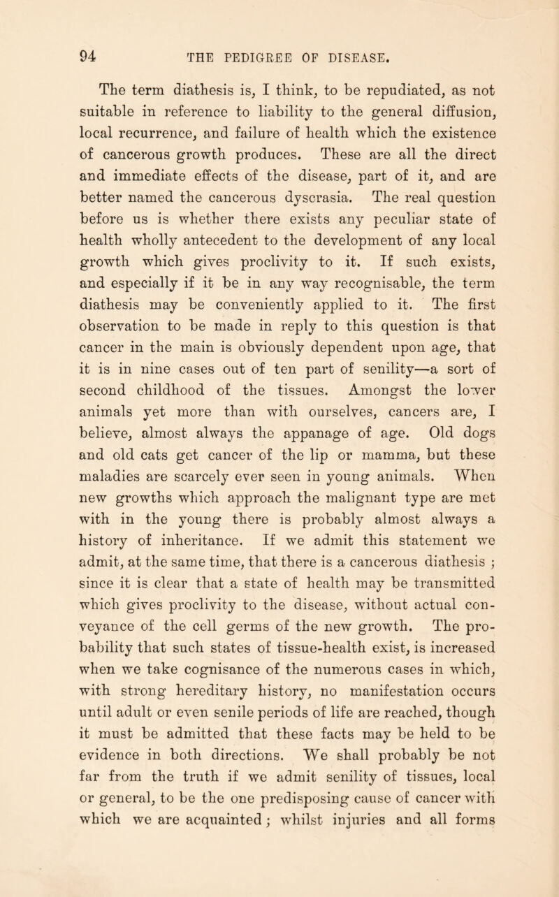 The term diathesis is, I think, to be repudiated, as not suitable in reference to liability to the general diffusion, local recurrence, and failure of health which the existence of cancerous growth produces. These are all the direct and immediate effects of the disease, part of it, and are better named the cancerous dyscrasia. The real question before us is whether there exists any peculiar state of health wholly antecedent to the development of any local growth which gives proclivity to it. If such exists, and especially if it be in any way recognisable, the term diathesis may be conveniently applied to it. The first observation to be made in reply to this question is that cancer in the main is obviously dependent upon age, that it is in nine cases out of ten part of senility—a sort of second childhood of the tissues. Amongst the lower animals yet more than with ourselves, cancers are, I believe, almost always the appanage of age. Old dogs and old cats get cancer of the lip or mamma, but these maladies are scarcely ever seen in young animals. When new growths which approach the malignant type are met with in the young there is probably almost always a history of inheritance. If we admit this statement we admit, at the same time, that there is a cancerous diathesis ; since it is clear that a state of health may be transmitted which gives proclivity to the disease, without actual con¬ veyance of the cell germs of the new growth. The pro¬ bability that such states of tissue-health exist, is increased when we take cognisance of the numerous cases in which, with strong hereditary history, no manifestation occurs until adult or even senile periods of life are reached, though it must be admitted that these facts may be held to be evidence in both directions. We shall probably be not far from the truth if we admit senility of tissues, local or general, to be the one predisposing cause of cancer with which we are acquainted ; whilst injuries and all forms