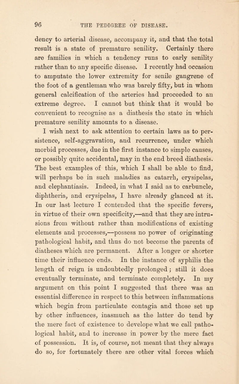 dency to arterial disease, accompany it, and that the total result is a state of premature senility. Certainly there are families in which a tendency runs to early senility rather than to any specific disease. 1 recently had occasion to amputate the lower extremity for senile gangrene of the foot of a gentleman who was barely fifty, but in whom general calcification of the arteries had proceeded to an extreme degree. I cannot but think that it would be convenient to recognise as a diathesis the state in which premature senility amounts to a disease. I wish next to ask attention to certain laws as to per¬ sistence, self-aggravation, and recurrence, under which morbid processes, due in the first instance to simple causes, or possibly quite accidental, may in the end breed diathesis. The best examples of this, which I shall be able to find, will perhaps be in such maladies as catarrh, erysipelas, and elephantiasis. Indeed, in what I said as to carbuncle, diphtheria, and erysipelas, I have already glanced at it. In our last lecture I contended that the specific fevers, in virtue of their own specificity,—and that they are intru¬ sions from without rather than modifications of existing elements and processes,—possess no power of originating pathological habit, and thus do not become the parents of diatheses which are permanent. After a longer or shorter time their influence ends. In the instance of syphilis the length of reign is undoubtedly prolonged; still it does eventually terminate, and terminate completely. In my argument on this point I suggested that there was an essential difference in respect to this between inflammations which begin from particulate contagia and those set up by other influences, inasmuch as the latter do tend by the mere fact of existence to develope what we call patho¬ logical habit, and to increase in power by the mere fact of possession. It is, of course, not meant that they always do so, for fortunately there are other vital forces which