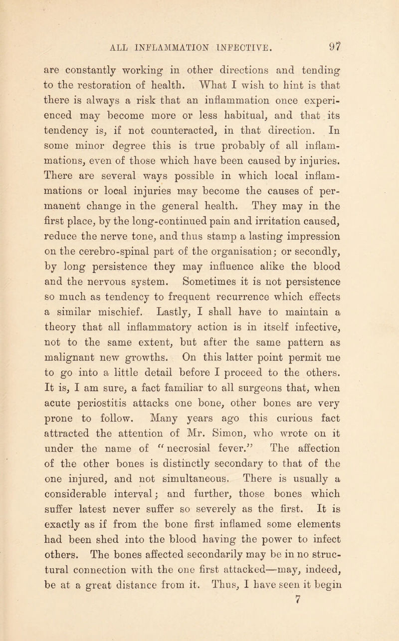 are constantly working in other directions and tending to the restoration of health. What I wish to hint is that there is always a risk that an inflammation once experi¬ enced may become more or less habitual, and that its tendency is, if not counteracted, in that direction. In some minor degree this is true probably of all inflam¬ mations, even of those which have been caused by injuries. There are several ways possible in which local inflam- i mations or local injuries may become the causes of per¬ manent change in the general health. They may in the first place, by the long-continued pain and irritation caused, reduce the nerve tone, and thus stamp a lasting impression on the cerebro-spinal part of the organisation; or secondly, by long persistence they may influence alike the blood and the nervous system. Sometimes it is not persistence so much as tendency to frequent recurrence which effects a similar mischief. Lastly, I shall have to maintain a theory that all inflammatory action is in itself infective, not to the same extent, but after the same pattern as malignant new growths. On this latter point permit me to go into a little detail before I proceed to the others. It is, I am sure, a fact familiar to all surgeons that, when acute periostitis attacks one bone, other bones are very prone to follow. Many years ago this curious fact attracted the attention of Mr. Simon, who wrote on it under the name of “ necrosial fever/’ The affection of the other bones is distinctly secondary to that of the one injured, and not simultaneous. There is usually a considerable interval; and further, those bones which suffer latest never suffer so severely as the first. It is exactly as if from the bone first inflamed some elements had been shed into the blood having the power to infect others. The bones affected secondarily may be in no struc¬ tural connection with the one first attacked—may, indeed, be at a great distance from it. Thus, I have seen it begin 7