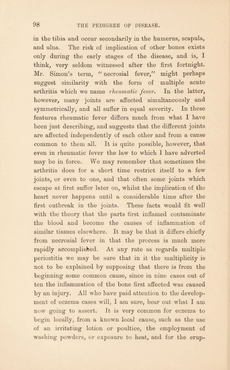 in the tibia and occur secondarily in the humerus, scapula, and ulna. The risk of implication of other bones exists only during the early stages of the disease, and is, I think, very seldom witnessed after the first fortnight. Mr. Simon's term, “ necrosial fever, might perhaps suggest similarity with the form of multiple acute arthritis which we name rheumatic fever. In the latter, however, many joints are affected simultaneously and symmetrically, and all suffer in equal severity. In these features rheumatic fever differs much from what I have been just describing, and suggests that the different joints are affected independently of each other and from a cause common to them all. It is quite possible, however, that even in rheumatic fever the law to which I have adverted may be in force. We may remember that sometimes the arthritis does for a short time restrict itself to a few joints, or even to one, and that often some joints which escape at first suffer later on, whilst the implication of the heart never happens until a considerable time after the first outbreak in the joints. These facts would fit well with the theory that the parts first inflamed contaminate the blood and become the causes of inflammation of similar tissues elsewhere. It may be that it differs chiefly from necrosial fever in that the process is much more rapidly accomplished. At any rate as regards multiple periostitis we may be sure that in it the multiplicity is not to be explained by supposing that there is from the beginning some common cause, since in nine cases out of ten the inflammation of the bone first affected was caused by an injury. All who have paid attention to the develop¬ ment of eczema cases will, I am sure, bear out what I am now going to assert. It is very common for eczema to begin locally, from a known local cause, such as the use of an irritating lotion or poultice, the employment of washing powders, or exposure to heat, and for the erup-