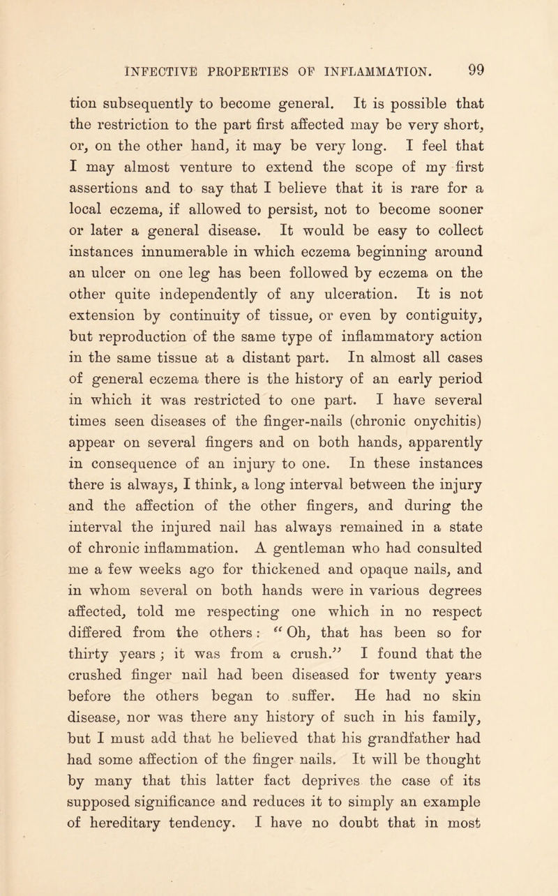 tion subsequently to become general. It is possible that the restriction to the part first affected may be very short, or, on the other hand, it may be very long. I feel that I may almost venture to extend the scope of my first assertions and to say that I believe that it is rare for a local eczema, if allowed to persist, not to become sooner or later a general disease. It would be easy to collect instances innumerable in which eczema beginning around an ulcer on one leg has been followed by eczema on the other quite independently of any ulceration. It is not extension by continuity of tissue, or even by contiguity, but reproduction of the same type of inflammatory action in the same tissue at a distant part. In almost all cases of general eczema there is the history of an early period in which it was restricted to one part. I have several times seen diseases of the finger-nails (chronic onychitis) appear on several fingers and on both hands, apparently in consequence of an injury to one. In these instances there is always, I think, a long interval between the injury and the affection of the other fingers, and during the interval the injured nail has always remained in a state of chronic inflammation. A gentleman who had consulted me a few weeks ago for thickened and opaque nails, and in whom several on both hands were in various degrees affected, told me respecting one which in no respect differed from the others: “ Oh, that has been so for thirty years ; it was from a crush/'’ I found that the crushed finger nail had been diseased for twenty years before the others began to suffer. He had no skin disease, nor was there any history of such in his family, but I must add that he believed that his grandfather had had some affection of the finger nails. It will be thought by many that this latter fact deprives the case of its supposed significance and reduces it to simply an example of hereditary tendency. I have no doubt that in most