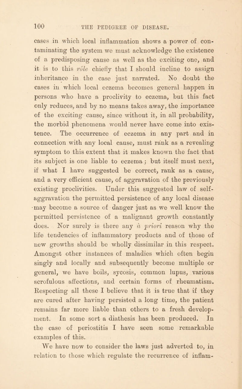 cases in which local inflammation shows a power of con¬ taminating the system we must acknowledge the existence of a predisposing cause as well as the exciting one, and it is to this role chiefly that I should incline to assign inheritance in the case just narrated. No doubt the cases in which local eczema becomes general happen in persons who have a proclivity to eczema, but this fact only reduces, and by no means takes away, the importance of the exciting cause, since without it, in all probability, the morbid phenomena would never have come into exis¬ tence. The occurrence of eczema in any part and in connection with any local cause, must rank as a revealing symptom to this extent that it makes known the fact that its subject is one liable to eczema; but itself must next, if what I have suggested be correct, rank as a cause, and a very efficient cause, of aggravation of the previously existing proclivities. Under this suggested law of self¬ aggravation the permitted persistence of any local disease •may become a source of danger just as we well know the permitted persistence of a malignant growth constantly does. Nor surely is there any a priori reason why the life tendencies of inflammatory products and of those of new growths should be wholly dissimilar in this respect. Amongst other instances of maladies which often begin singly and locally and subsequently become multiple or general, we have boils, sycosis, common lupus, various scrofulous affections, and certain forms of rheumatism. Respecting all these I believe that it is true that if they are cured after having persisted a long time, the patient remains far more liable than others to a fresh develop¬ ment. In some sort a diathesis has been produced. In the case of periostitis I have seen some remarkable examples of this. We have now to consider the laws just adverted to, in relation to those which regulate the recurrence of inflam-