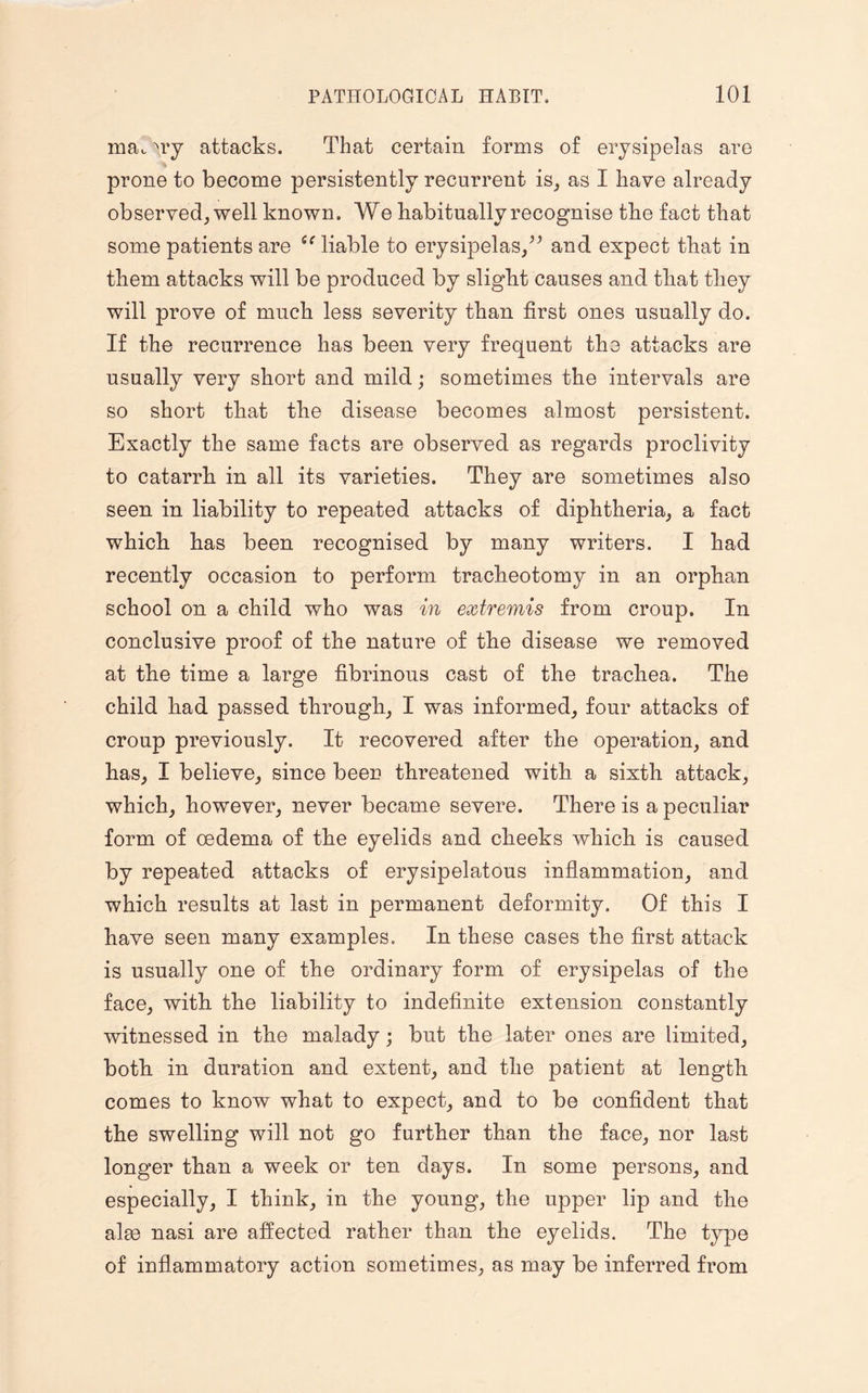 ma,, Try attacks. That certain forms of erysipelas are prone to become persistently recurrent is, as I have already observed, well known. We habitually recognise the fact that some patients are liable to erysipelas,” and expect that in them attacks will be produced by slight causes and that they will prove of much less severity than first ones usually do. If the recurrence has been very frequent the attacks are usually very short and mild; sometimes the intervals are so short that the disease becomes almost persistent. Exactly the same facts are observed as regards proclivity to catarrh in all its varieties. They are sometimes also seen in liability to repeated attacks of diphtheria, a fact which has been recognised by many writers. I had recently occasion to perform tracheotomy in an orphan school on a child who was in extremis from croup. In conclusive proof of the nature of the disease we removed at the time a large fibrinous cast of the trachea. The child had passed through, I was informed, four attacks of croup previously. It recovered after the operation, and has, I believe, since been threatened with a sixth attack, which, however, never became severe. There is a peculiar form of oedema of the eyelids and cheeks which is caused by repeated attacks of erysipelatous inflammation, and which results at last in permanent deformity. Of this I have seen many examples. In these cases the first attack is usually one of the ordinary form of erysipelas of the face, with the liability to indefinite extension constantly witnessed in the malady; but the later ones are limited, both in duration and extent, and the patient at length comes to know what to expect, and to be confident that the swelling will not go further than the face, nor last longer than a week or ten days. In some persons, and especially, I think, in the young, the upper lip and the alee nasi are affected rather than the eyelids. The type of inflammatory action sometimes, as may be inferred from