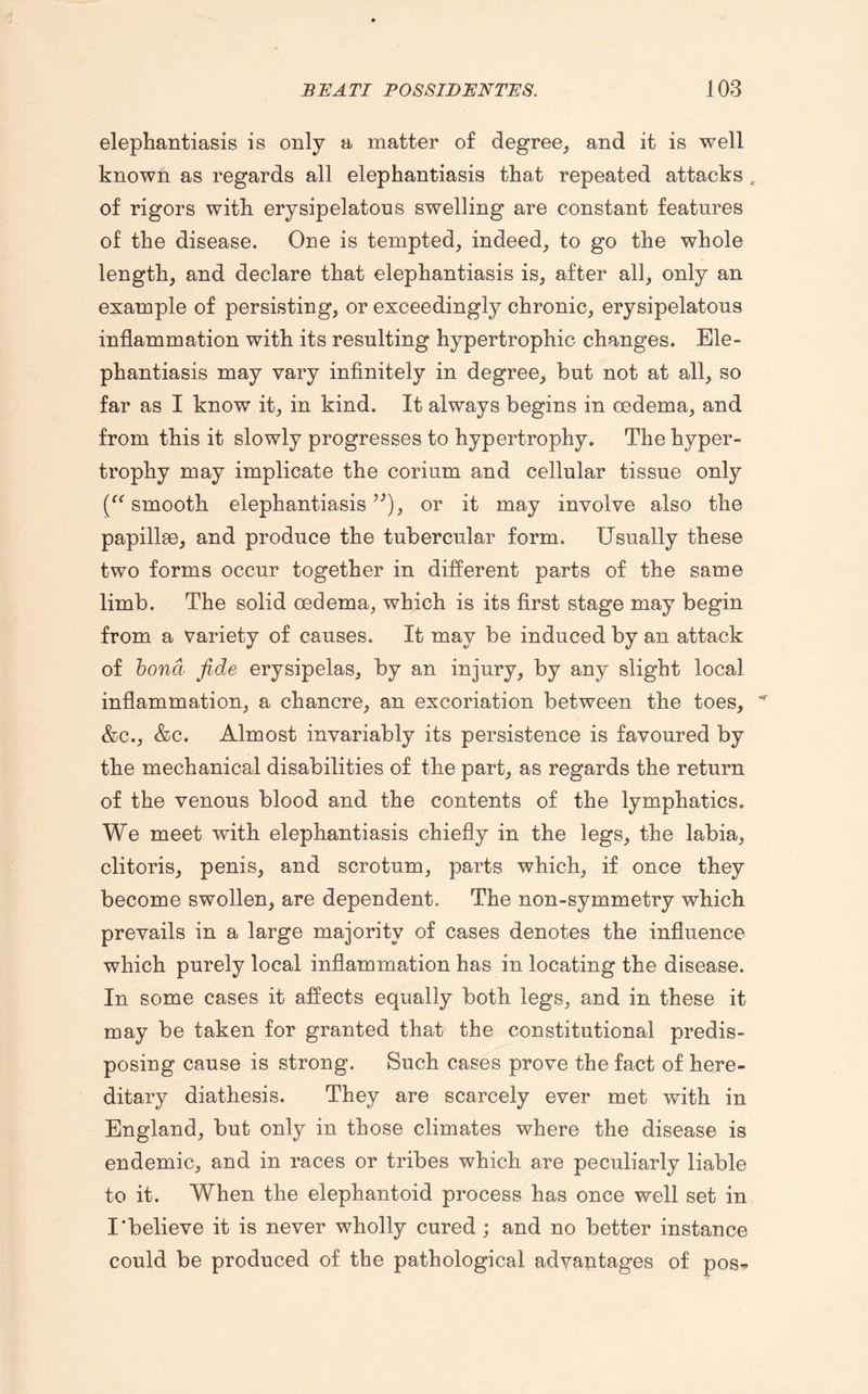 elephantiasis is only a matter of degree, and it is well known as regards all elephantiasis that repeated attacks , of rigors with erysipelatous swelling are constant features of the disease. One is tempted, indeed, to go the whole length, and declare that elephantiasis is, after all, only an example of persisting, or exceedingly chronic, erysipelatous inflammation with its resulting hypertrophic changes. Ele¬ phantiasis may vary infinitely in degree, but not at all, so far as I know it, in kind. It always begins in oedema, and from this it slowly progresses to hypertrophy. The hyper¬ trophy may implicate the corium and cellular tissue only (“ smooth elephantiasis,;), or it may involve also the papillae, and produce the tubercular form. Usually these two forms occur together in different parts of the same limb. The solid oedema, which is its first stage may begin from a variety of causes. It may be induced by an attack of bond fide erysipelas, by an injury, by any slight local inflammation, a chancre, an excoriation between the toes, ^ &c., &c. Almost invariably its persistence is favoured by the mechanical disabilities of the part, as regards the return of the venous blood and the contents of the lymphatics. We meet with elephantiasis chiefly in the legs, the labia, clitoris, penis, and scrotum, parts which, if once they become swollen, are dependent. The non-symmetry which prevails in a large majority of cases denotes the influence which purely local inflammation has in locating the disease. In some cases it affects equally both legs, and in these it may be taken for granted that the constitutional predis¬ posing cause is strong. Such cases prove the fact of here¬ ditary diathesis. They are scarcely ever met with in England, but only in those climates where the disease is endemic, and in races or tribes which are peculiarly liable to it. When the elephantoid process has once well set in I'believe it is never wholly cured ; and no better instance could be produced of the pathological advantages of pos*