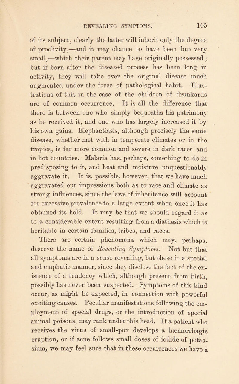 of its subject, clearly the latter will inherit only the degree of proclivity,—and it may chance to have been but very small,—which their parent may have originally possessed; but if born after the diseased process has been long in activity, they will take over the original disease much augmented under the force of pathological habit. Illus¬ trations of this in the case of the children of drunkards are of common occurrence. It is all the difference that there is between one who simply bequeaths his patrimony as he received it, and one who has largely increased it by his own gains. Elephantiasis, although precisely the same disease, whether met with in temperate climates or in the tropics, is far more common and severe in dark races and in hot countries. Malaria has, perhaps, something to do in predisposing to it, and heat and moisture unquestionably aggravate it. It is, possible, however, that we have much aggravated our impressions both as to race and climate as strong influences, since the laws of inheritance will account for excessive prevalence to a large extent when once it has obtained its hold. It may be that we should regard it as to a considerable extent resulting from a diathesis which is heritable in certain families, tribes, and races. There are certain phenomena which may, perhaps, deserve the name of Revealing Symptoms. Not but that all symptoms are in a sense revealing, but these in a special and emphatic manner, since they disclose the fact of the ex¬ istence of a tendency which, although present from birth, possibly has never been suspected. Symptoms of this kind occur, as might be expected, in connection with powerful exciting causes. Peculiar manifestations following the em¬ ployment of special drugs, or the introduction of special animal poisons, may rank under this head. It a patient who receives the virus of small-pox develops a haemorrhagic eruption, or if acne follows small doses of iodide of potas¬ sium, we may feel sure that in these occurrences we have a