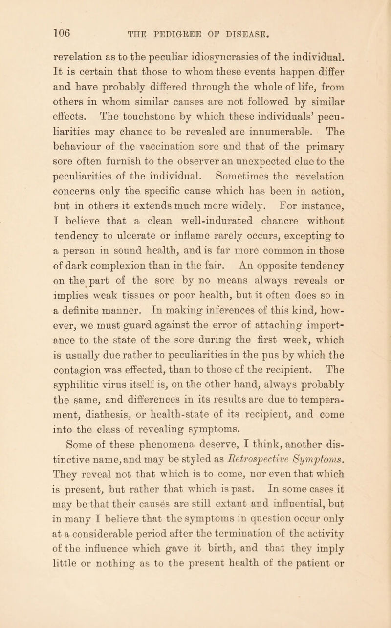 revelation as to the peculiar idiosyncrasies of the individual. It is certain that those to whom these events happen differ and have probably differed through the whole of life, from others in whom similar causes are not followed by similar effects. The touchstone by which these individuals’ pecu¬ liarities may chance to be revealed are innumerable. The behaviour of the vaccination sore and that of the primary sore often furnish to the observer an unexpected clue to the peculiarities of the individual. Sometimes the revelation concerns only the specific cause which has been in action, but in others it extends much more widely. For instance, I believe that a clean well-indurated chancre without tendency to ulcerate or inflame rarely occurs, excepting to a person in sound health, and is far more common in those of dark complexion than in the fair. An opposite tendency on the part of the sore by no means always reveals or implies weak tissues or poor health, but it often does so in a definite manner. In making inferences of this kind, how¬ ever, we must guard against the error of attaching import¬ ance to the state of the sore during the first week, which is usually due rather to peculiarities in the pus by which the contagion was effected, than to those of the recipient. The syphilitic virus itself is, on the other hand, always probably the same, and differences in its results are due to tempera¬ ment, diathesis, or health-state of its recipient, and come into the class of revealing symptoms. Some of these phenomena deserve, I think, another dis¬ tinctive name, and may be styled as Retrospective Symptoms. They reveal not that which is to come, nor even that which is present, but rather that which is past. In some cases it may be that their causes are still extant and influential, but in many I believe that the symptoms in question occur only at a considerable period after the termination of the activity of the influence wdiich gave it birth, and that they imply little or nothing as to the present health of the patient or