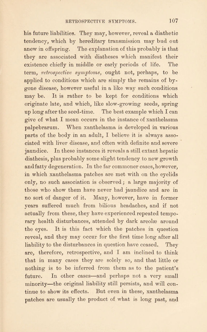 his future liabilities. They may, however, reveal a diathetic tendency, which by hereditary transmission may bud out anew in offspring. The explanation of this probably is that they are associated with diatheses which manifest their existence chiefly in middle or early periods of life. The term, retrospective symptoms, ought not, perhaps, to be applied to conditions which are simply the remains of by¬ gone disease, however useful in a like way such conditions may be. It is rather to be kept for conditions which originate late, and which, like slow-growing seeds, spring up long after the seed-time. The best example which I can give of what I mean occurs in the instance of xanthelasma palpebrarum. When xanthelasma is developed in various parts of the body in an adult, I believe it is always asso¬ ciated with liver disease, and often with definite and severe jaundice. In these instances it reveals a still extant hepatic diathesis, plus probably some slight tendency to new growth and fatty degeneration. In the far commoner cases, however, in which xanthelasma patches are met with on the eyelids only, no such association is observed; a large majority of those who show them have never had jaundice and are in no sort of danger of it. Many, however, have in former years suffered much from bilious headaches, and if not actually from these, they have experienced repeated tempo¬ rary health disturbances, attended by dark areolas around the eyes. It is this fact which the patches in question reveal, and they may occur for the first time long after all liability to the disturbances in question have ceased. They are, therefore, retrospective, and I am inclined to think that in many cases they are solely so, and that little or nothing is to be inferred from them as to the patient’s future. In other cases—and perhaps not a very small minority—the original liability still persists, and will con¬ tinue to show its effects. But even in these, xanthelasma patches are usually the product of what is long past, and