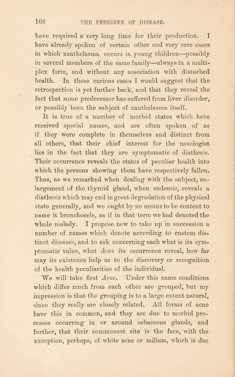 have required a very long time for their production. I have already spoken of certain other and very rare cases in which xanthelasma occurs in young children—possibly in several members of the same family—always in a multi¬ plex form, and without any association with disturbed health. In these curious cases I would suggest that the retrospection is yet further back, and that they reveal the fact that some predecessor has suffered from liver disorder, or possibly been the subject of xanthelasma itself. It is true of a number of morbid states which have received special names, and are often spoken of as if they were complete in themselves and distinct from all others, that their chief interest for the nosologist lies in the fact that they are symptomatic of diathesis. Their occurrence reveals the states of peculiar health into which the persons showing them have respectively fallen. Thus, as we remarked when dealing with the subject, en¬ largement of the thyroid gland, when endemic, reveals a diathesis which may end in great degradation of the physical state generally, and we ought by no means to be content to name it bronchocele, as if in that term we had denoted the whole malady. I propose now to take up in succession a number of names which denote according to custom dis¬ tinct diseases, and to ask concerning each what is its sym¬ ptomatic value, what does its occurrence reveal, how far may its existence help us to the discovery or recognition of the health peculiarities of the individual. We will take first Acne. Under this name conditions which differ much from each other are grouped, but my impression is that the grouping is to a large extent natural, since they really are closely related. All forms of acne have this in common, and they are due to morbid pro¬ cesses occurring in or around sebaceous glands, and further, that their commonest site is the face, with the exception, perhaps, of white acne or milium, which is due