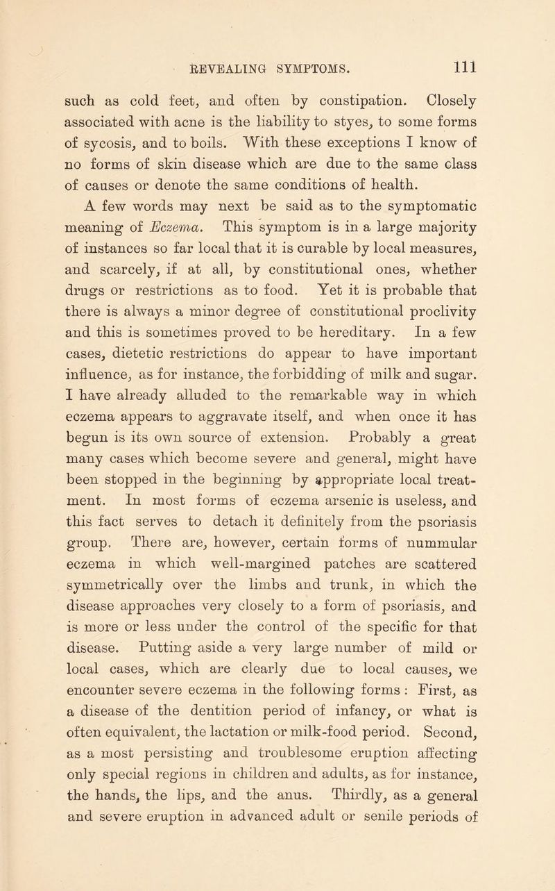 such as cold feet, and often by constipation. Closely associated with acne is the liability to styes, to some forms of sycosis, and to boils. With these exceptions I know of no forms of skin disease which are due to the same class of causes or denote the same conditions of health. A few words may next be said as to the symptomatic meaning of Eczema. This symptom is in a large majority of instances so far local that it is curable by local measures, and scarcely, if at all, by constitutional ones, whether drugs or restrictions as to food. Yet it is probable that there is always a minor degree of constitutional proclivity and this is sometimes proved to be hereditary. In a few cases, dietetic restrictions do appear to have important influence, as for instance, the forbidding of milk and sugar. I have already alluded to the remarkable way in which eczema appears to aggravate itself, and when once it has begun is its own source of extension. Probably a great many cases which become severe and general, might have been stopped in the beginning by appropriate local treat¬ ment. In most forms of eczema arsenic is useless, and this fact serves to detach it definitely from the psoriasis group. There are, however, certain forms of nummular eczema in which well-margined patches are scattered symmetrically over the limbs and trunk, in which the disease approaches very closely to a form of psoriasis, and is more or less under the control of the specific for that disease. Putting aside a very large number of mild or local cases, which are clearly due to local causes, we encounter severe eczema in the following forms : First, as a disease of the dentition period of infancy, or what is often equivalent, the lactation or milk-food period. Second, as a most persisting and troublesome eruption affecting only special regions in children and adults, as for instance, the hands, the lips, and the anus. Thirdly, as a general and severe eruption in advanced adult or senile periods of