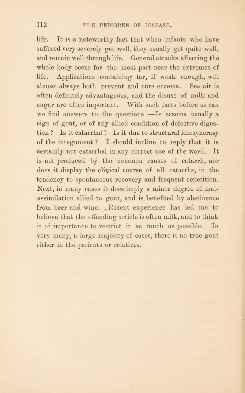 life. It is a noteworthy fact that when infants who have suffered very severely get well, they usually get quite well, and remain well through life. General attacks affecting the whole body occur for the most part near the extremes of life. Applications containing tar, if weak enough, will almost always both prevent and cure eczema. Sea air is often definitely advantageous, and the disuse of milk and sugar are often important. With such facts before us can we find answers to the questions :—Is eczema usually a sign of gout, or of any allied condition of defective diges¬ tion ? Is it catarrhal ? Is it due to structural idiosyncrasy of the integument ? I should incline to reply that it is certainly not catarrhal in any correct use of the word. It is not produced by the common causes of catarrh, nor does it display the clinical course of all catarrhs, in the tendency to spontaneous recovery and frequent repetition. Next, in many cases it does imply a minor degree of mal- assimilation allied to gout, and is benefited by abstinence from beer and wine. *Becent experience has led me to believe that the offending article is often milk, and to think it of importance to restrict it as much as possible. In very many, a large majority of cases, there is no true gout either in the patients or relatives.
