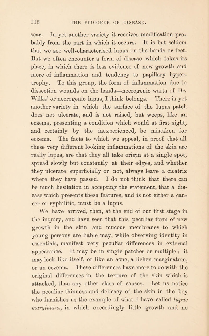 scar. In yet another variety it receives modification pro¬ bably from the part in which it occurs. It is but seldom that we see well-characterised lupus on the hands or feet. But we often encounter a form of disease which takes its place, in which there is less evidence of new growth and more of inflammation and tendency to papillary hyper¬ trophy. To this group, the form of inflammation due to dissection wounds on the hands—necrogenic warts of Dr. VvTlks^ or necrogenic lupus, I think belongs. There is yet another variety in which the surface of the lupus patch does not ulcerate, and is not raised, but weeps, like an eczema, presenting a condition which would at first sight, and certainly by the inexperienced, be mistaken for eczema. The facts to which we appeal, in proof that all these very different looking inflammations of the skin are really lupus, are that they all take origin at a single spot, spread slowly but constantly at their edges, aud whether they ulcerate superficially or not, always leave a cicatrix where they have passed. I do not think that there can be much hesitation in accepting the statement, that a dis¬ ease which presents these features, and is not either a can¬ cer or syphilitic, must be a lupus. We have arrived, then, at the end of our first stage in the inquiry, and have seen that this peculiar form of new growth in the skin and mucous membranes to which young persons are liable may, while observing identity in essentials, manifest very peculiar differences in external appearance. It may be in single patches or multiple ; it may look like itself, or like an acne, a lichen marginatum, or an eczema. These differences have more to do with the original differences in the texture of the skin which is attacked, than any other class of causes. Let us notice the peculiar thinness and delicacy of the skin in the boy who furnishes us the example of what I have called lupus marginatus, in which exceedingly little growth and no