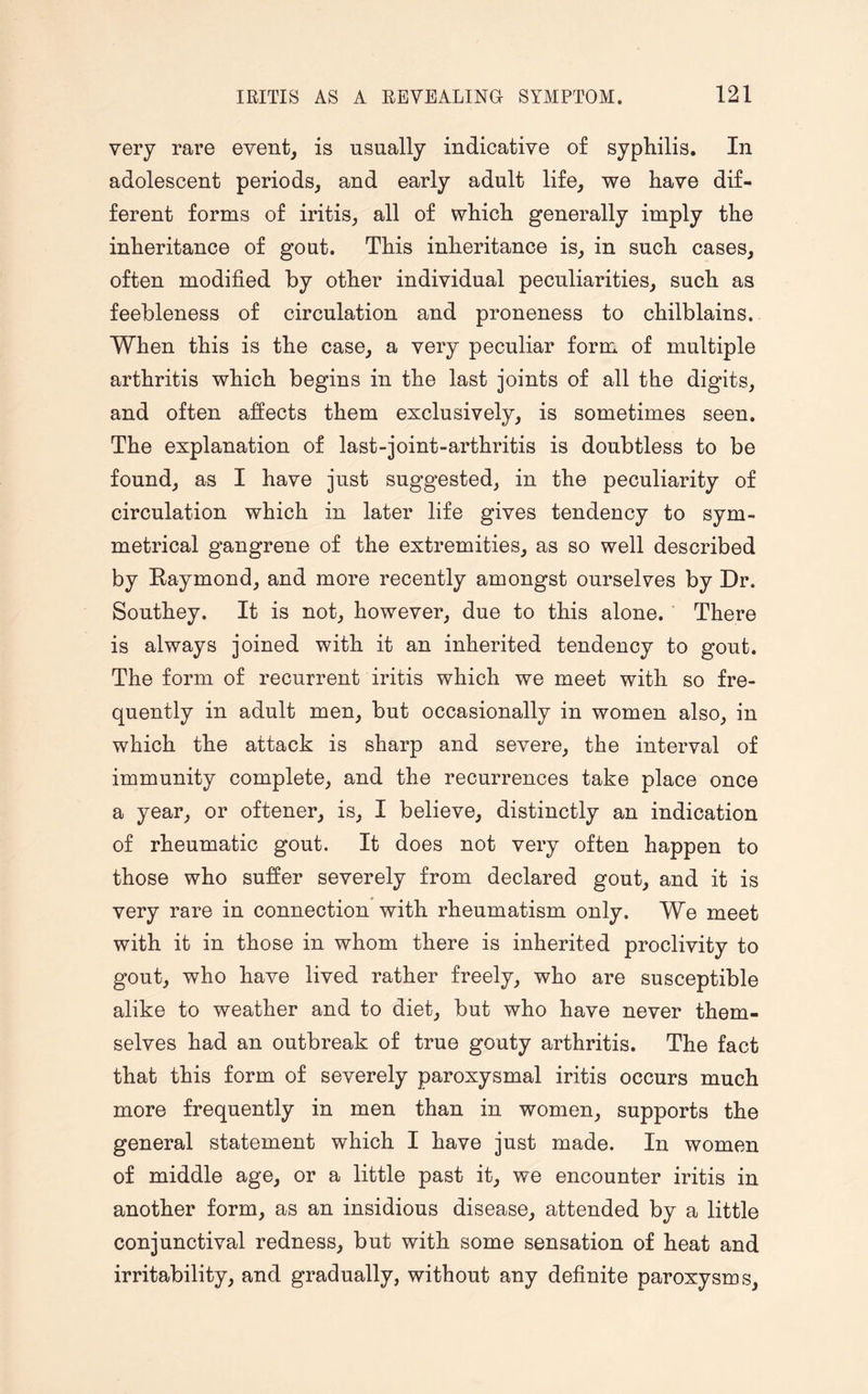 very rare event, is usually indicative of syphilis. In adolescent periods, and early adult life, we have dif¬ ferent forms of iritis, all of which generally imply the inheritance of gout. This inheritance is, in such cases, often modified by other individual peculiarities, such as feebleness of circulation and proneness to chilblains. When this is the case, a very peculiar form of multiple arthritis which begins in the last joints of all the digits, and often affects them exclusively, is sometimes seen. The explanation of last-joint-arthritis is doubtless to be found, as I have just suggested, in the peculiarity of circulation which in later life gives tendency to sym¬ metrical gangrene of the extremities, as so well described by Raymond, and more recently amongst ourselves by Dr. Southey. It is not, however, due to this alone. There is always joined with it an inherited tendency to gout. The form of recurrent iritis which we meet with so fre¬ quently in adult men, but occasionally in women also, in which the attack is sharp and severe, the interval of immunity complete, and the recurrences take place once a year, or oftener, is, I believe, distinctly an indication of rheumatic gout. It does not very often happen to those who suffer severely from declared gout, and it is very rare in connection with rheumatism only. We meet with it in those in whom there is inherited proclivity to gout, who have lived rather freely, who are susceptible alike to weather and to diet, but who have never them¬ selves had an outbreak of true gouty arthritis. The fact that this form of severely paroxysmal iritis occurs much more frequently in men than in women, supports the general statement which I have just made. In women of middle age, or a little past it, we encounter iritis in another form, as an insidious disease, attended by a little conjunctival redness, but with some sensation of heat and irritability, and gradually, without any definite paroxysms.