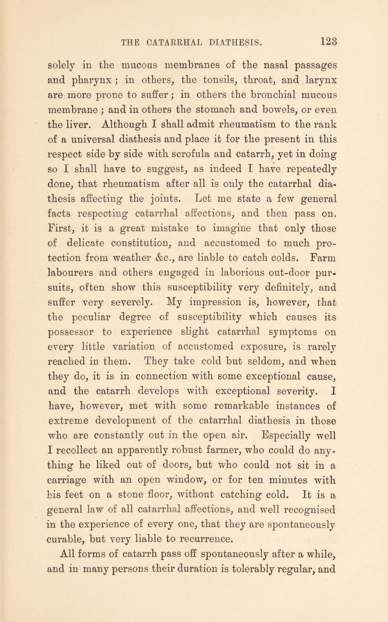 solely in the mucous membranes of the nasal passages and pharynx; in others, the tonsils, throat, and larynx are more prone to suffer; in others the bronchial mucous membrane ; and in others the stomach and bowels, or even the liver. Although I shall admit rheumatism to the rank of a universal diathesis and place it for the present in this respect side by side with scrofula and catarrh, yet in doing * so I shall have to suggest, as indeed I have repeatedly done, that rheumatism after all is only the catarrhal dia¬ thesis affecting the joints. Let me state a few general facts respecting catarrhal affections, and then pass on. First, it is a great mistake to imagine that only those of delicate constitution, and accustomed to much pro¬ tection from weather &c., are liable to catch colds. Farm labourers and others engaged in laborious out-door pur¬ suits, often show this susceptibility very definitely, and suffer very severely. My impression is, however, that the peculiar degree of susceptibility which causes its possessor to experience slight catarrhal symptoms on every little variation of accustomed exposure, is rarely reached in them. They take cold but seldom, and when they do, it is in connection with some exceptional cause, and the catarrh develops with exceptional severity. I have, however, met with some remarkable instances of extreme development of the catarrhal diathesis in those who are constantly out in the open air. Especially well I recollect an apparently robust farmer, who could do any¬ thing he liked out of doors, but who could not sit in a carriage with an open window, or for ten minutes with his feet on a stone floor, without catching cold. It is a general law of all catarrhal affections, and well recognised in the experience of every one, that they are spontaneously curable, but very liable to recurrence. All forms of catarrh pass off spontaneously after a while, and in many persons their duration is tolerably regular, and