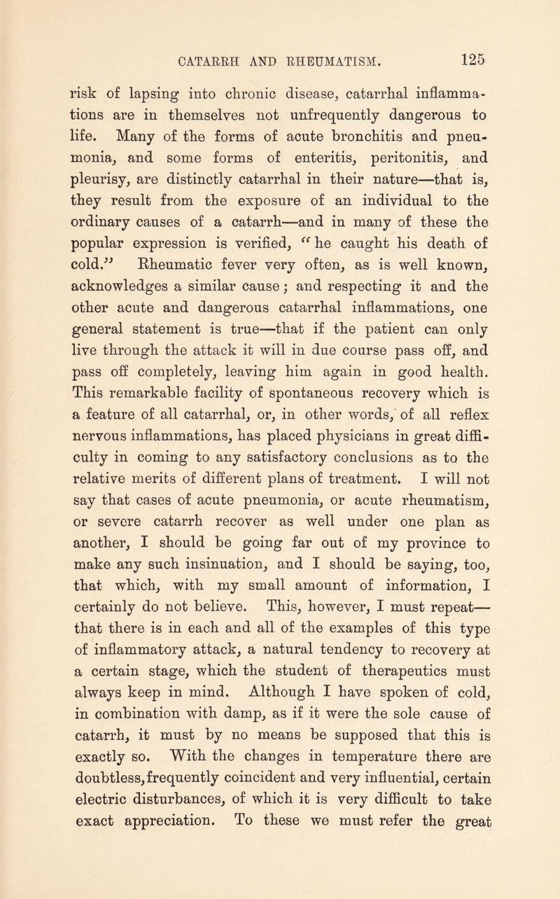 risk of lapsing into chronic disease, catarrhal inflamma¬ tions are in themselves not unfrequently dangerous to life. Many of the forms of acute bronchitis and pneu¬ monia, and some forms of enteritis, peritonitis, and pleurisy, are distinctly catarrhal in their nature—that is, they result from the exposure of an individual to the ordinary causes of a catarrh—and in many of these the popular expression is verified, he caught his death of cold.” Rheumatic fever very often, as is well known, acknowledges a similar cause; and respecting it and the other acute and dangerous catarrhal inflammations, one general statement is true—that if the patient can only live through the attack it will in due course pass off, and pass off completely, leaving him again in good health. This remarkable facility of spontaneous recovery which is a feature of all catarrhal, or, in other words, of all reflex nervous inflammations, has placed physicians in great diffi¬ culty in coming to any satisfactory conclusions as to the relative merits of different plans of treatment. I will not say that cases of acute pneumonia, or acute rheumatism, or severe catarrh recover as well under one plan as another, I should be going far out of my province to make any such insinuation, and I should be saying, too, that which, with my small amount of information, I certainly do not believe. This, however, I must repeat— that there is in each and all of the examples of this type of inflammatory attack, a natural tendency to recovery at a certain stage, which the student of therapeutics must always keep in mind. Although I have spoken of cold, in combination with damp, as if it were the sole cause of catarrh, it must by no means be supposed that this is exactly so. With the changes in temperature there are doubtless,frequently coincident and very influential, certain electric disturbances, of which it is very difficult to take exact appreciation. To these we must refer the great