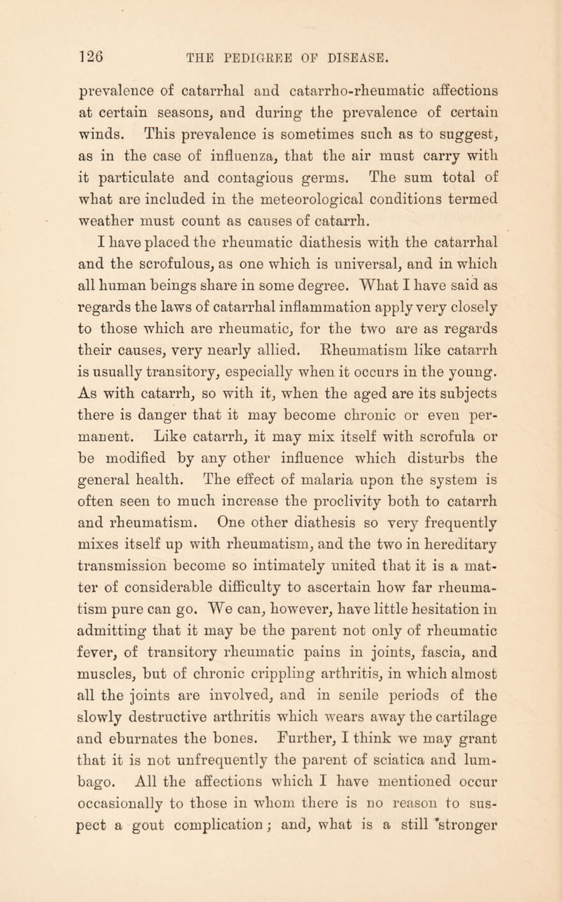 prevalence of catarrhal and catarrho-rheumatic affections at certain seasons, and during the prevalence of certain winds. This prevalence is sometimes such as to suggest, as in the case of influenza, that the air must carry with it particulate and contagious germs. The sum total of what are included in the meteorological conditions termed weather must count as causes of catarrh. I have placed the rheumatic diathesis with the catarrhal and the scrofulous, as one which is universal, and in which all human beings share in some degree. What I have said as regards the laws of catarrhal inflammation apply very closely to those which are rheumatic, for the two are as regards their causes, very nearly allied. Rheumatism like catarrh is usually transitory, especially when it occurs in the young. As with catarrh, so with it, when the aged are its subjects there is danger that it may become chronic or even per¬ manent. Like catarrh, it may mix itself with scrofula or be modified by any other influence which disturbs the general health. The effect of malaria upon the system is often seen to much increase the proclivity both to catarrh and rheumatism. One other diathesis so very frequently mixes itself up with rheumatism, and the two in hereditary transmission become so intimately united that it is a mat¬ ter of considerable difficulty to ascertain how far rheuma¬ tism pure can go. We can, however, have little hesitation in admitting that it may be the parent not only of rheumatic fever, of transitory rheumatic pains in joints, fascia, and muscles, but of chronic crippling arthritis, in which almost all the joints are involved, and in senile periods of the slowly destructive arthritis which wrears away the cartilage and eburnates the bones. Further, I think we may grant that it is not unfrequently the parent of sciatica and lum¬ bago. All the affections which I have mentioned occur occasionally to those in whom there is no reason to sus¬ pect a gout complication; and, what is a still ’stronger