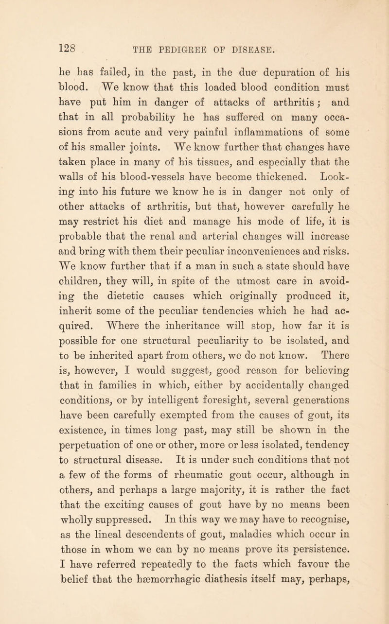 he has failed, in the past, in the due depuration of his blood. We know that this loaded blood condition must have put him in danger of attacks of arthritis; and that in all probability he has suffered on many occa¬ sions from acute and very painful inflammations of some of his smaller joints. We know further that changes have taken place in many of his tissues, and especially that the walls of his blood-vessels have become thickened. Look¬ ing into his future we know he is in danger not only of other attacks of arthritis, but that, however carefully he may restrict his diet and manage his mode of life, it is probable that the renal and arterial changes will increase and bring with them their peculiar inconveniences and risks. We know further that if a man in such a state should have children, they will, in spite of the utmost care in avoid¬ ing the dietetic causes which originally produced it, inherit some of the peculiar tendencies which he had ac¬ quired. Where the inheritance will stop, how far it is possible for one structural peculiarity to be isolated, and to be inherited apart from others, we do not know. There is, however, I would suggest, good reason for believing that in families in which, either by accidentally changed conditions, or by intelligent foresight, several generations have been carefully exempted from the causes of gout, its existence, in times long past, may still be shown in the perpetuation of one or other, more or less isolated, tendency to structural disease. It is under such conditions that not a few of the forms of rheumatic gout occur, although in others, and perhaps a large majority, it is rather the fact that the exciting causes of gout have by no means been wholly suppressed. In this way we may have to recognise, as the lineal descendents of gout, maladies which occur in those in whom we can by no means prove its persistence. I have referred repeatedly to the facts which favour the belief that the haemorrhagic diathesis itself may, perhaps.