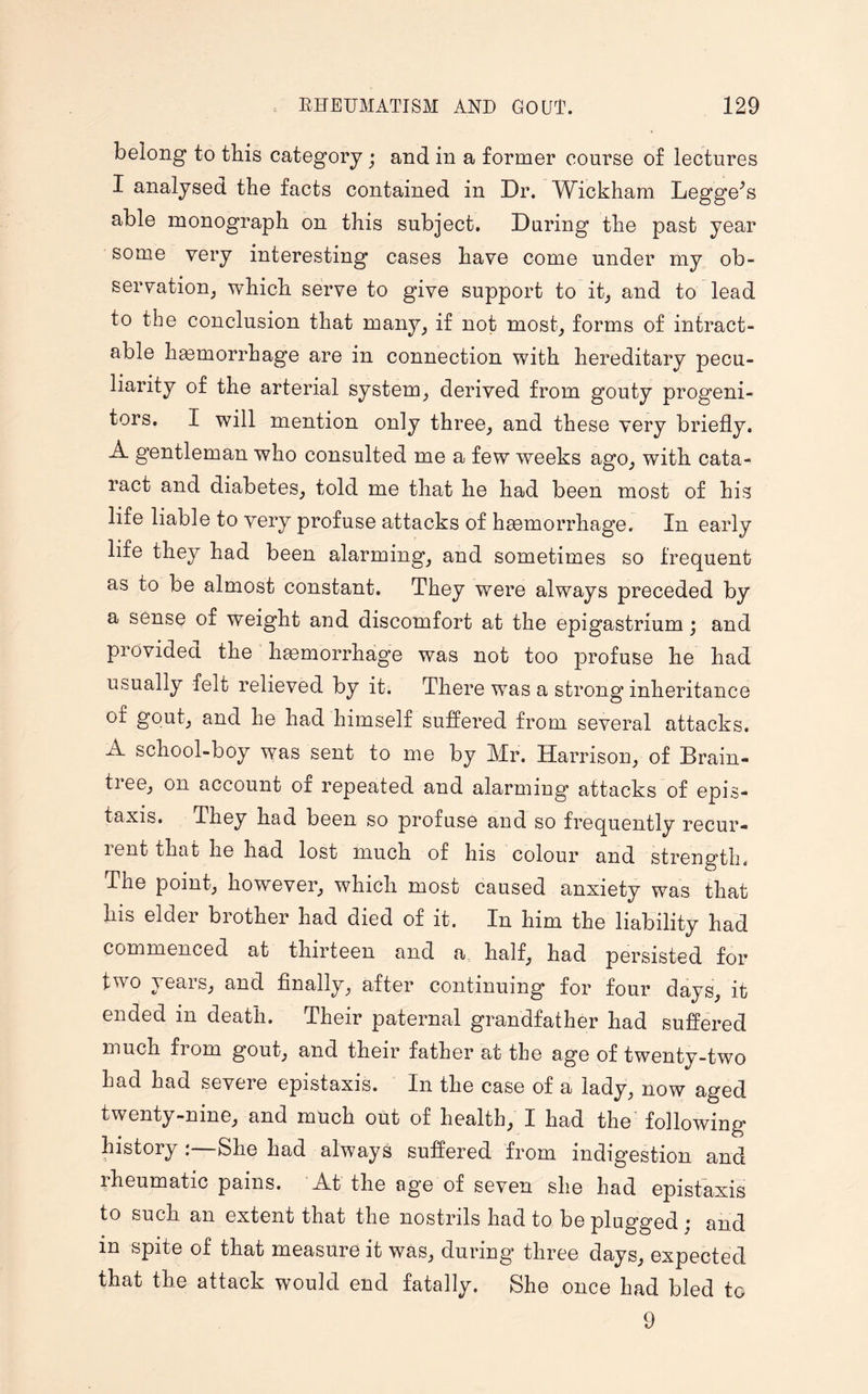 belong to this category; and in a former course of lectures I analysed the facts contained in Dr. Wickham Legge^s able monograph on this subject. During the past year some very interesting cases have come under my ob¬ servation, which serve to give support to it, and to lead to the conclusion that many, if not most, forms of intract¬ able hasmorrhage are in connection with hereditary pecu¬ liarity of the arterial system, derived from gouty progeni¬ tors. I will mention only three, and these very briefly. A gentleman who consulted me a few weeks ago, with cata¬ ract and diabetes, told me that he had been most of his life liable to very profuse attacks of haemorrhage. In early life they had been alarming, and sometimes so frequent as to be almost constant. They were always preceded by a sense of weight and discomfort at the epigastrium; and provided the haemorrhage was not too profuse he had usually felt relieved by it. There was a strong inheritance of gout, and he had himself suffered from several attacks. A school-boy was sent to me by Mr. Harrison, of Brain- tiee, on account of repeated and alarming attacks of epis- taxis. They had been so profuse and so frequently recur- lent that he had lost much of his colour and strength. The point, however, which most caused anxiety was that his eldei biother had died of it. In him the liability had commenced at thirteen and a half, had persisted for two years, and finally, after continuing for four days, it ended in death. Their paternal grandfather had suffered much from gout, and their father at the age of twenty-two had had severe epistaxis. In the case of a lady, now aged twenty-nine, and much out of health, I had the following history :—She had always suffered from indigestion and rheumatic pains. At the age of seven she had epistaxis to such an extent that the nostrils had to be plugged j and in spite of that measure it was, during* three days, expected that the attack would end fatally. She once had bled to 9