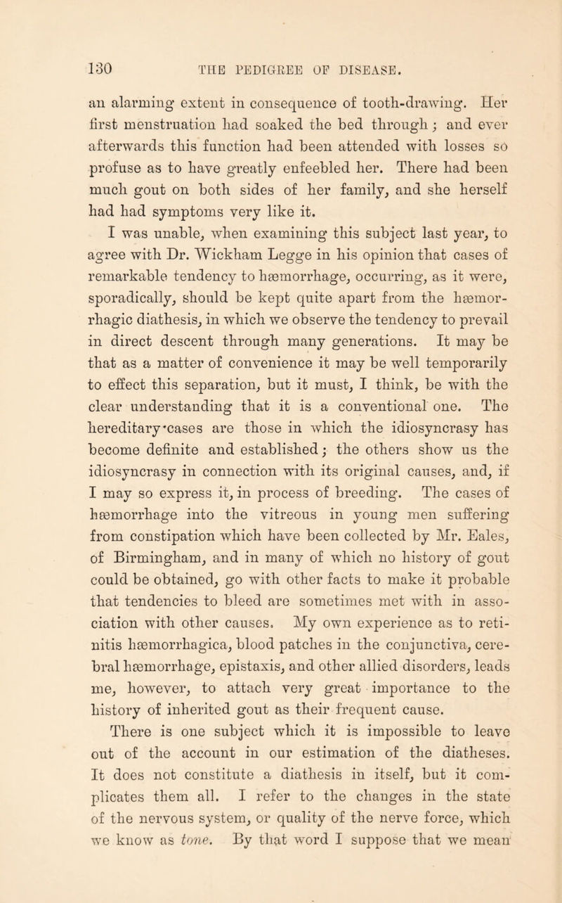 an alarming extent in consequence of tooth-drawing. Her first menstruation liad soaked the bed through; and ever afterwards this function had been attended with losses so profuse as to have greatly enfeebled her. There had been much gout on both sides of her family, and she herself had had symptoms very like it. I was unable, when examining this subject last year, to agree with Dr. Wickham Legge in his opinion that cases of remarkable tendency to haemorrhage, occurring, as it were, sporadically, should be kept quite apart from the haemor¬ rhagic diathesis, in which we observe the tendency to prevail in direct descent through many generations. It may be that as a matter of convenience it may be well temporarily to effect this separation, but it must, I think, be with the clear understanding that it is a conventional one. The hereditary'cases are those in which the idiosyncrasy has become definite and established; the others show us the idiosyncrasy in connection with its original causes, and, if I may so express it, in process of breeding. The cases of haemorrhage into the vitreous in young men suffering from constipation which have been collected by Mr. Eales, of Birmingham, and in many of which no history of gout could be obtained, go with other facts to make it probable that tendencies to bleed are sometimes met with in asso¬ ciation with other causes. My own experience as to reti¬ nitis haemorrhagica, blood patches in the conjunctiva, cere¬ bral haemorrhage, epistaxis, and other allied disorders, leads me, however, to attach very great importance to the history of inherited gout as their frequent cause. There is one subject which it is impossible to leave out of the account in our estimation of the diatheses. It does not constitute a diathesis in itself, but it com¬ plicates them all. I refer to the changes in the state of the nervous system, or quality of the nerve force, which we know as tone. By that wrord I suppose that we mean