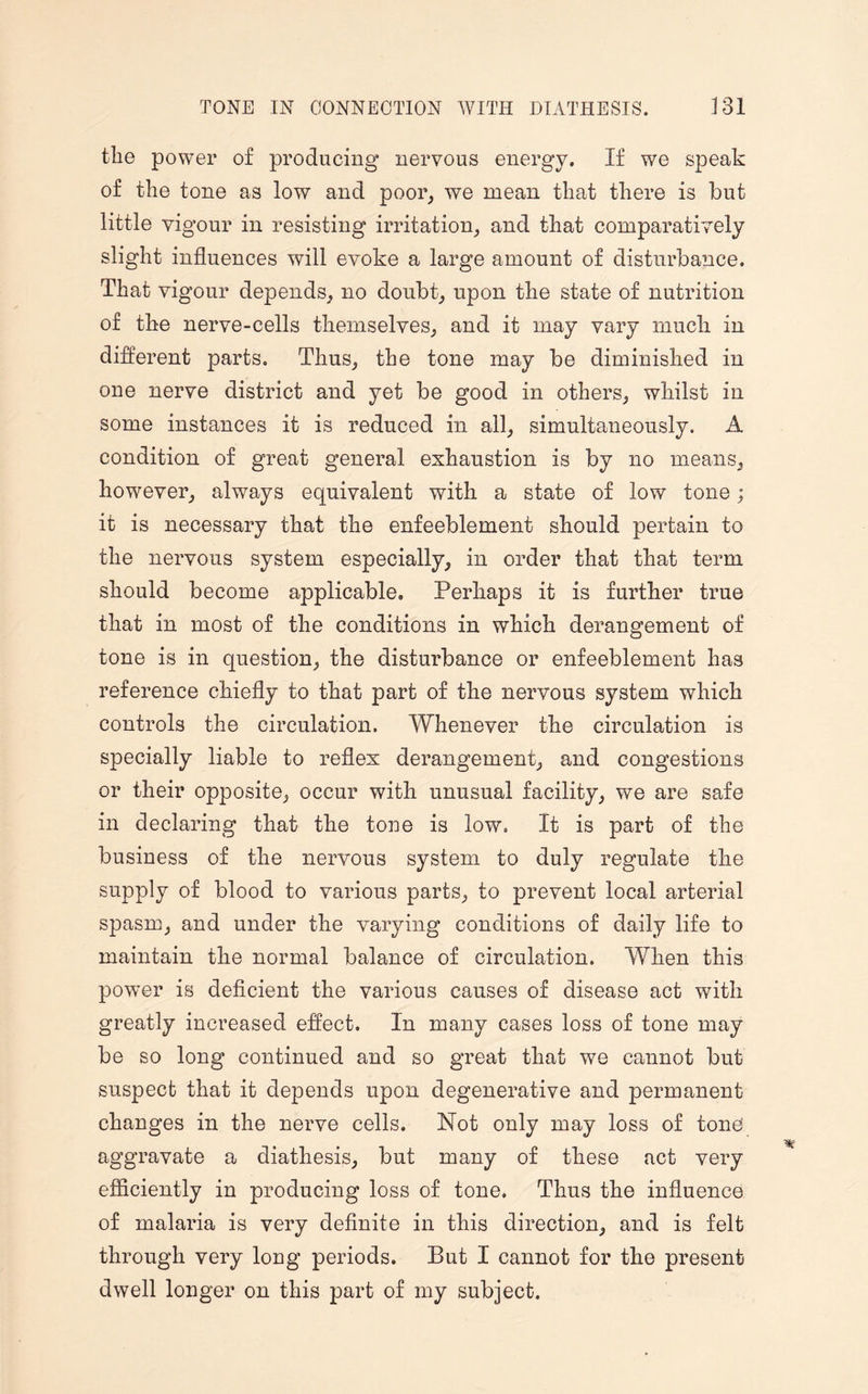 the power of producing nervous energy. If we speak of the tone as low and poor, we mean that there is but little vigour in resisting irritation, and that comparatively slight influences will evoke a large amount of disturbance. That vigour depends, no doubt, upon the state of nutrition of the nerve-cells themselves, and it may vary much in different parts. Thus, the tone may be diminished in one nerve district and yet be good in others, whilst in some instances it is reduced in all, simultaneously. A condition of great general exhaustion is by no means, however, always equivalent with a state of low tone; it is necessary that the enfeeblement should pertain to the nervous system especially, in order that that term should become applicable. Perhaps it is further true that in most of the conditions in which derangement of tone is in question, the disturbance or enfeeblement has reference chiefly to that part of the nervous system which controls the circulation. Whenever the circulation is specially liable to reflex derangement, and congestions or their opposite, occur with unusual facility, we are safe in declaring that the tone is low. It is part of the business of the nervous system to duly regulate the supply of blood to various parts, to prevent local arterial spasm, and under the varying conditions of daily life to maintain the normal balance of circulation. When this power is deficient the various causes of disease act with greatly increased effect. In many cases loss of tone may be so long continued and so great that we cannot but suspect that it depends upon degenerative and permanent changes in the nerve cells. Not only may loss of tone aggravate a diathesis, but many of these act very efficiently in producing loss of tone. Thus the influence of malaria is very definite in this direction, and is felt through very long periods. But I cannot for the present dwell longer on this part of my subject.