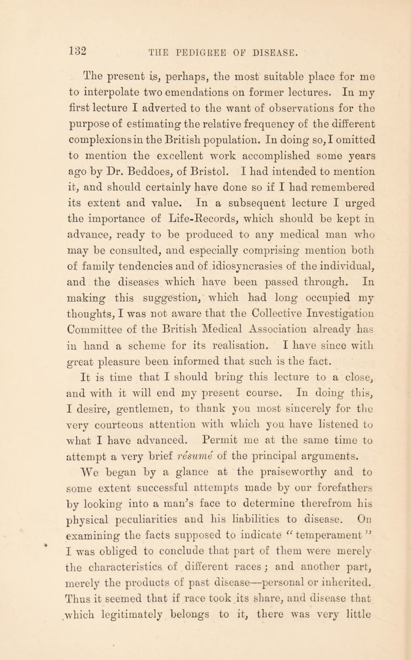 The present is, perhaps, the most suitable place for me to interpolate two emendations on former lectures. In my first lecture I adverted to the want of observations for the purpose of estimating the relative frequency of the different complexions in the British population. In doing so, I omitted to mention the excellent work accomplished some years ago by Dr. Beddoes, of Bristol. I had intended to mention it, and should certainly have done so if I had remembered its extent and value. In a subsequent lecture I urged the importance of Life-Becords, which should be kept in advance, ready to be produced to any medical man who may be consulted, and especially comprising mention both of family tendencies and of idiosyncrasies of the individual, and the diseases wdiich have been passed through. In making this suggestion, which had long occupied my thoughts, I was not aware that the Collective Investigation Committee of the British Medical Association already has in hand a scheme for its realisation. I have since with great pleasure been informed that such is the fact. It is time that I should bring this lecture to a close, and with it will end my present course. In doing this, I desire, gentlemen, to thank you most sincerely for the very courteous attention with which you have listened to what I have ad\^anced. Permit me at the same time to attempt a very brief resume of the principal arguments. We began by a glance at the praiseworthy and to some extent successful attempts made by our forefathers by looking into a man’s face to determine therefrom his physical peculiarities and his liabilities to disease. On examining the facts supposed to indicate “ temperament33 I was obliged to conclude that part of them were merely the characteristics of different races ; and another part, merely the products of past disease—personal or inherited. Thus it seemed that if race took its share, and disease that which legitimately belongs to it, there was very little