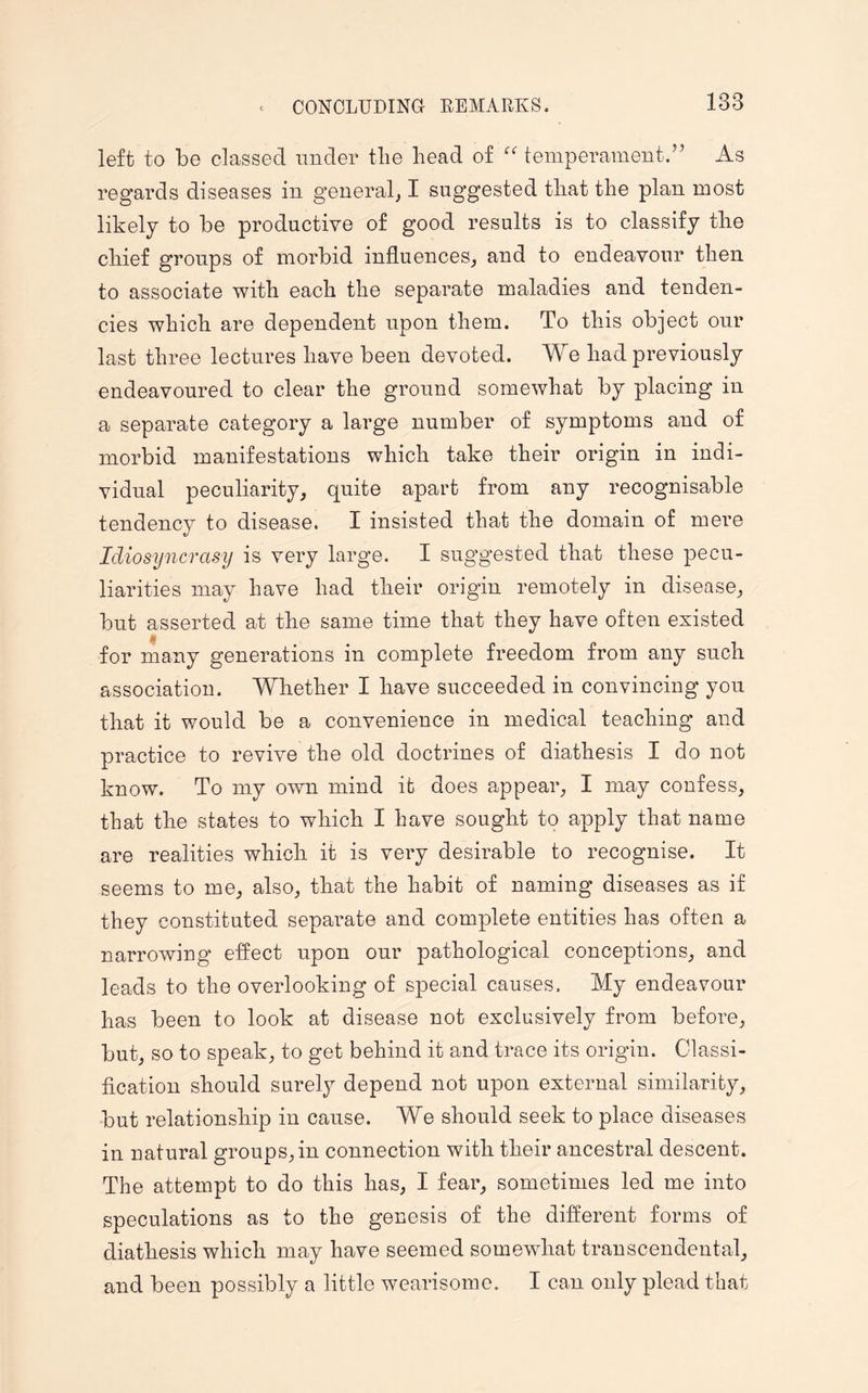 left to be classed under the head of “ temperament.” As regards diseases in general, I suggested that the plan most likely to be productive of good results is to classify the chief groups of morbid influences, and to endeavour then to associate with each the separate maladies and tenden¬ cies which are dependent upon them. To this object our last three lectures have been devoted. We had previously endeavoured to clear the ground somewhat by placing in a separate category a large number of symptoms and of morbid manifestations which take their origin in indi¬ vidual peculiarity, quite apart from any recognisable tendency to disease. I insisted that the domain of mere Idiosyncrasy is very large. I suggested that these pecu¬ liarities may have had their origin remotely in disease, but asserted at the same time that they have often existed for many generations in complete freedom from any such association. Whether I have succeeded in convincing you that it would be a convenience in medical teaching and practice to revive the old doctrines of diathesis I do not know. To my own mind it does appear, I may confess, that the states to which I have sought to apply that name are realities which it is very desirable to recognise. It seems to me, also, that the habit of naming diseases as if they constituted separate and complete entities has often a narrowing effect upon our pathological conceptions, and leads to the overlooking of special causes. My endeavour has been to look at disease not exclusively from before, but, so to speak, to get behind it and trace its origin. Classi¬ fication should surely depend not upon external similarity, but relationship in cause. We should seek to place diseases in natural groups, in connection with their ancestral descent. The attempt to do this has, I fear, sometimes led me into speculations as to the genesis of the different forms of diathesis which may have seemed somewhat transcendental, and been possibly a little wearisome. I can only plead that