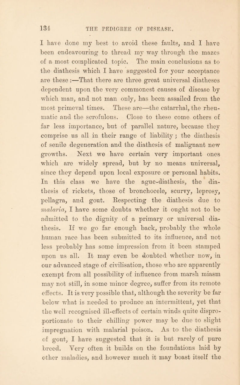 I have clone my best to avoid these faults, and I have been endeavouring to thread my way through the mazes of a most complicated topic. The main conclusions as to the diathesis which I have suggested for your acceptance are these :—That there are three great universal diatheses dependent upon the very commonest causes of disease by wdiich man, and not man only, has been assailed from the most primeval times. These are—the catarrhal, the rheu¬ matic and the scrofulous. Close to these come others of far less importance, but of parallel nature, because they comprise us all in their range of liability ; the diathesis of senile degeneration and the diathesis of malignant new growths. Next we have certain very important ones which are widely spread, but by no means universal, since they depend upon local exposure or personal habits. In this class we have the ague-diathesis, the dia¬ thesis of rickets, those of bronchocele, scurvy, leprosy, pellagra, and gout. Respecting the diathesis due to malaria, I have some doubts whether it ought not to be admitted to the dignity of a primary or universal dia¬ thesis. If we go far enough back, probably the whole human race has been submitted to its influence, and not less probably has some impression from it been stamped upon us all. It may even be doubted whether now, in our advanced stage of civilisation, those who are apparently exempt from all possibility of influence from marsh miasm may not still, in some minor degree, suffer from its remote effects. It is very possible that, although the severity be far below what is needed to produce an intermittent, yet that the well recognised ill-effects of certain winds quite dispro¬ portionate to their chilling power may be due to slight impregnation with malarial poison. As to the diathesis of gout, I have suggested that it is but rarely of pure breed. Very often it builds on the foundations laid by other maladies, and however much it may boast itself the