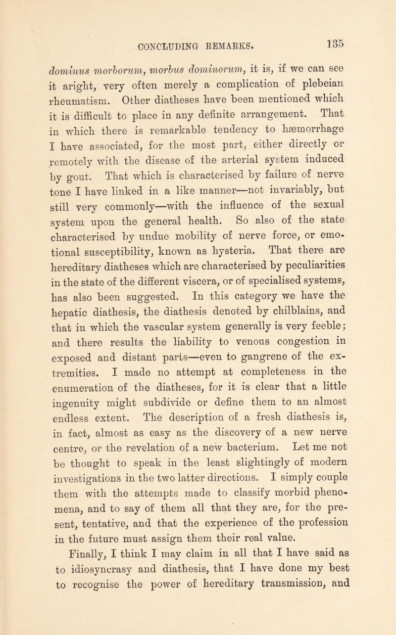 dominus moth ovum, morbus dominovum, it is, if we can see it aright, very often merely a complication of plebeian rheumatism. Other diatheses have been mentioned which it is difficult to place in any definite arrangement. That in which there is remarkable tendency to haemorrhage I have associated, for the most part, either directly or remotely with the disease of the arterial system induced by gout. That which is characterised by failure of nerve tone I have linked in a like manner—not invariably, but still very commonly—with the influence of the sexual system upon the general health. So also of the state characterised by undue mobility of nerve force, or emo¬ tional susceptibility, known as hysteria. That there are hereditary diatheses which are characterised by peculiarities in the state of the different viscera, or of specialised systems, has also been suggested. In this category we have the hepatic diathesis, the diathesis denoted by chilblains, and that in which the vascular system generally is very feeble; and there results the liability to venous congestion in exposed and distant parts—even to gangrene of the ex¬ tremities. I made no attempt at completeness in the enumeration of the diatheses, for it is clear that a little ingenuity might subdivide or define them to an almost endless extent. The description of a fresh diathesis is, in fact, almost as easy as the discovery of a new nerve centre, or the revelation of a new bacterium. Let me not be thought to speak in the least slightingly of modern investigations in the two latter directions. I simply couple them with the attempts made to classify morbid pheno¬ mena, and to say of them all that they are, for the pre¬ sent, tentative, and that the experience of the profession in the future must assign them their real value. Finally, I think I may claim in all that I have said as to idiosyncrasy and diathesis, that I have done my best to recognise the power of hereditary transmission, and
