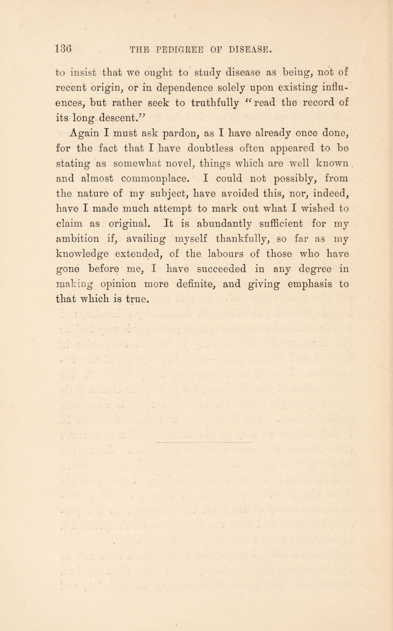 to insist that we ought to study disease as being, not of recent origin, or in dependence solely upon existing influ¬ ences, but rather seek to truthfully te read the record of its long descent.” Again I must ask pardon, as I have already once done, for the fact that I have doubtless often appeared to be stating as somewhat novel, things which are well known and almost commonplace. I could not possibly, from the nature of my subject, have avoided this, nor, indeed, have I made much attempt to mark out what I wished to claim as original. It is abundantly sufficient for my ambition if, availing myself thankfully, so far as my knowledge extended, of the labours of those who have gone before me, I have succeeded in any degree in making opinion more definite, and giving emphasis to that which is true.