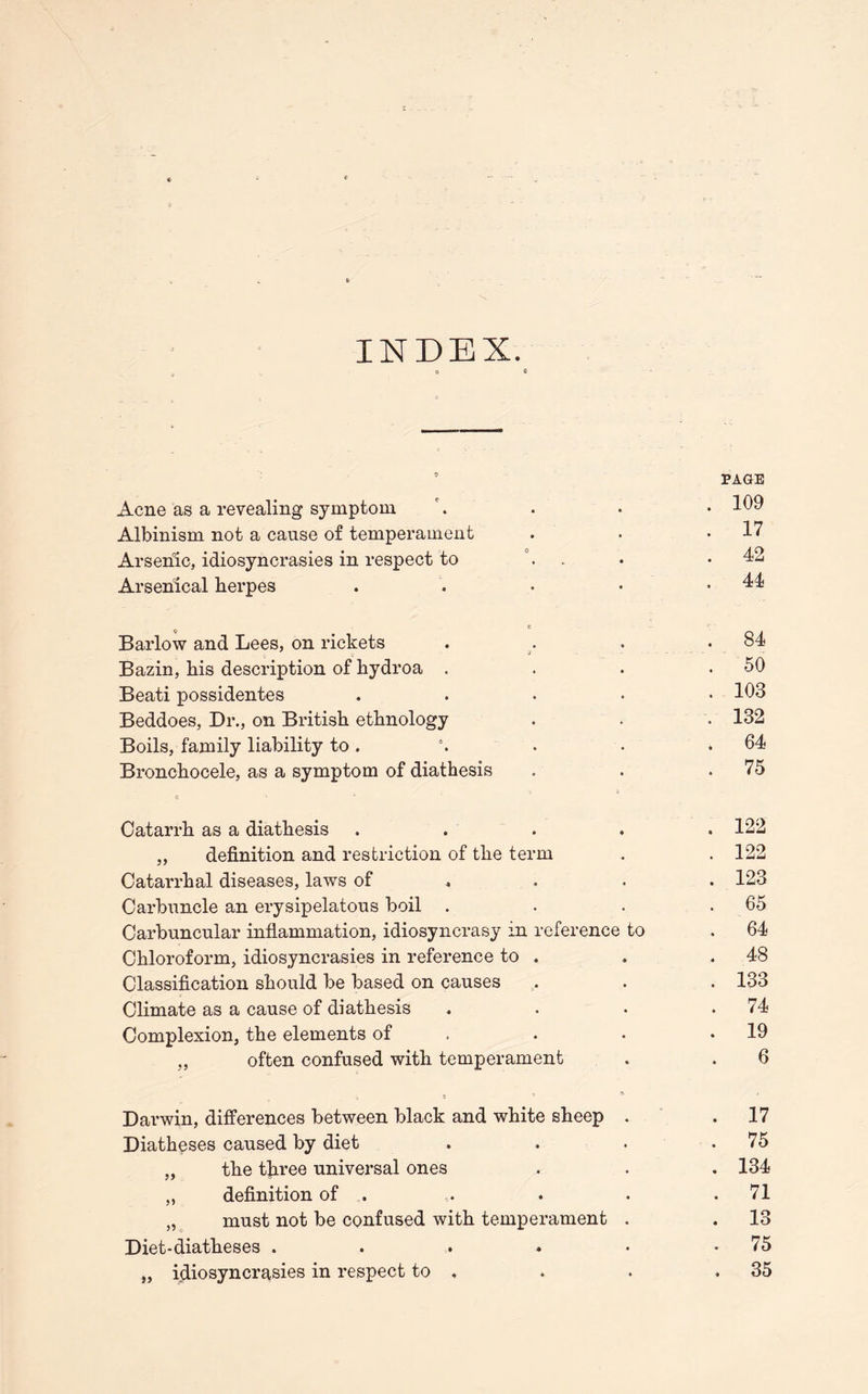 INDEX. 9 PAGE Acne as a revealing symptom \ . . • 109 Albinism not a cause of temperament . . .17 Arsenic, idiosyncrasies in respect to . . . .42 Arsenical herpes . . • • .44 e Barlow and Lees, on rickets . . . .84 Bazin, his description of hydroa . . . .50 Beati possidentes . 103 Beddoes, Dr., on British ethnology . . • 132 Boils, family liability to. 4. . • .64 Bronchocele, as a symptom of diathesis . . ,75 <3 Catarrh as a diathesis ..... 122 „ definition and restriction of the term . .122 Catarrhal diseases, laws of ... 123 Carbuncle an erysipelatous boil . . . . 65 Carbuncular inflammation, idiosyncrasy in reference to . 64 Chloroform, idiosyncrasies in reference to . . .48 Classification should be based on causes . . . 133 Climate as a cause of diathesis . . . .74 Complexion, the elements of . . .19 „ often confused with temperament . . 6 i c Darwin, differences between black and white sheep . .17 Diatheses caused by diet . . . .75 „ the tfiree universal ones . . . 134 ,, definition of . . . . .71 „ must not be confused with temperament . . 13 Diet-diatheses . . . . • .75 „ idiosyncrasies in respect to . . . .35