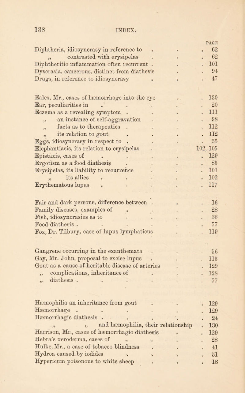 PAGE Diphtheria, idiosyncrasy in reference to . .62 „ contrasted with erysipelas . . .62 Diphtheritic inflammation often recurrent . . . 101 Dyscrasia, cancerous, distinct from diathesis . . 94 Drugs, in reference to idiosyncrasy . , ,47 Eales, Mr., cases of haemorrhage into the eye . . 130 Ear, peculiarities in . . . .20 Eczema as a revealing symptom .... Ill ,, an instance of self-aggravation . . .98 „ facts as to therapeutics .... 112 „ its relation to gout .... 112 Eggs, idiosyncrasy in respect to . . . .35 Elephantiasis, its relation to erysipelas . . 102, 105 Epistaxis, cases of . . . , 129 Ergotism as a food diathesis . . . .85 Erysipelas, its liability to recurrence . . . 101 „ its allies ..... 102 Erythematous lupus . . . . .117 Fair and dark persons, difference between . Family diseases, examples of Fish, idiosyncrasies as to Food diathesis . . . . Fox, Dr. Tilbury, case of lupus lymphaticus - 9 16 2S 36 77 119 Gangrene occurring in the exanthemata . . .56 Gay, Mr. John, proposal to excise lupus . . . 115 Gout as a cause of heritable disease of arteries . . 129 ,, complications, inheritance of . . . 128 „ diathesis . . . . . .77 Haemophilia an inheritance from gout . . . 129 Haemorrhage ...... 129 Haemorrhagic diathesis . . . . .24 „ „ and haemophilia, their relationship . 130 Harrison, Mr., cases of haemorrhagic diathesis . . 129 Hebra’s xeroderma, cases of . . .28 Hulke, Mr., a case of tobacco blindness . . .41 Hydroa caused by iodides . 51 Hypericum poisonous to white sheep . , .18
