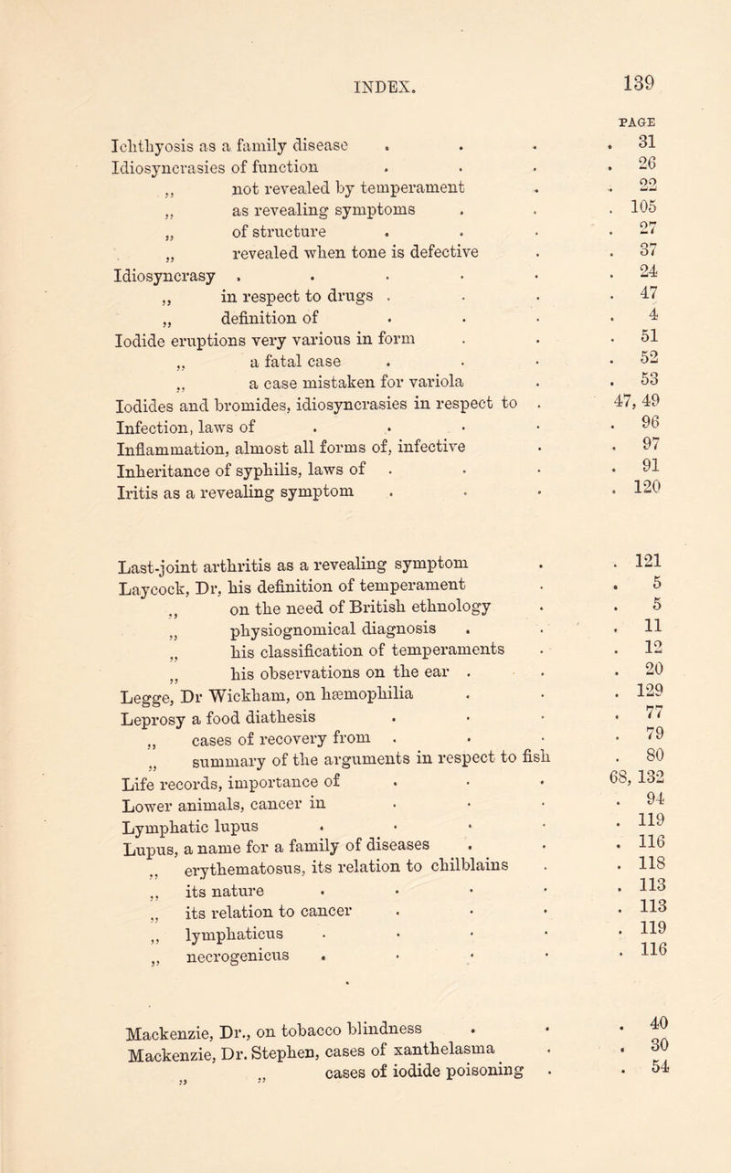 Iclitliyosis as a family disease Idiosyncrasies of function „ not revealed by temperament as revealing symptoms „ of structure „ revealed when tone is defective Idiosyncrasy .... ,, in respect to drugs . „ definition of Iodide eruptions very various in form „ a fatal case a case mistaken for variola Iodides and bromides, idiosyncrasies in respect to Infection, laws of Inflammation, almost all forms of, infective Inheritance of syphilis, laws of Iritis as a revealing symptom PAGE . 31 . 26 .. 22 . 105 . 27 . 37 . 24 . 47 4 . 51 . 52 . 53 47, 49 . 96 . 97 . 91 . 120 Last-joint arthritis as a revealing symptom Laycock, Dr, his definition of temperament on the need of British ethnology «5 physiognomical diagnosis . his classification of temperaments his observations on the ear . Legge, Dr Wickham, on hemophilia Leprosy a food diathesis „ cases of recovery from . summary of the arguments in respect to fish Life records, importance of Lower animals, cancer in Lymphatic lupus Lupus, a name for a family of diseases erythematosus, its relation to chilblains ,, its nature • ,, its relation to cancer ,, lymphaticus * „ necrogenicus • . 121 5 5 . 11 . 12 . 20 . 129 . 77 . 79 . 80 68, 132 . 94 . 119 . 116 . 118 . 113 . 113 . 119 . 116 Mackenzie, Dr., on tobacco blindness Mackenzie, Dr. Stephen, cases of xanthelasma cases of iodide poisoning .