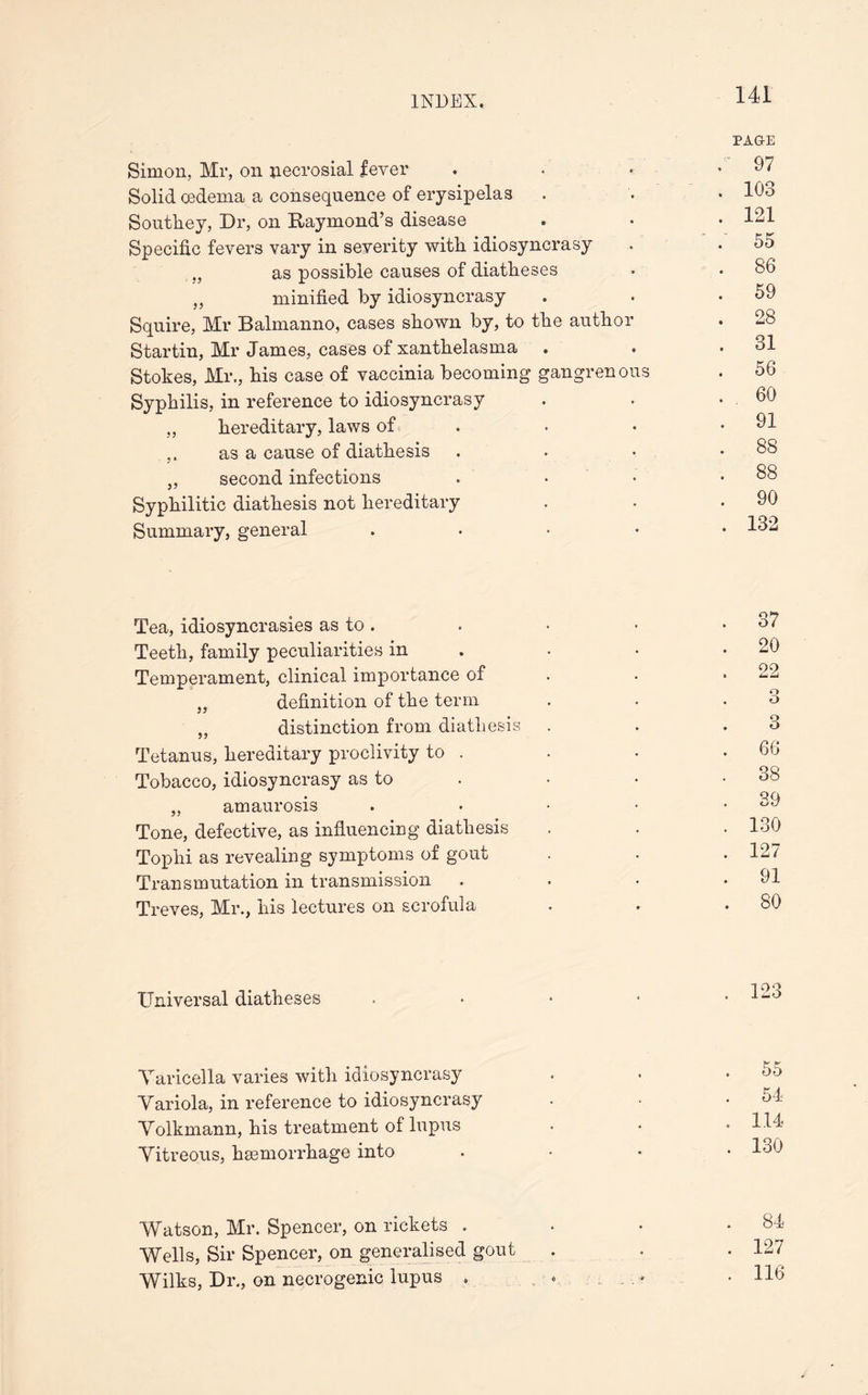 PAGE Simon, Mr, on jiecrosial fever . • • .97 Solid oedema a consequence of erysipelas . . • 193 Southey, Dr, on Raymond’s disease . • • 121 Specific fevers vary in severity with idiosyncrasy . . 55 ., as possible causes of diatheses • . 86 „ minified by idiosyncrasy . • .59 Squire, Mr Balmanno, cases shown by, to the author . 28 Startin, Mr James, cases of xanthelasma . . .31 Stokes, Mr., his case of vaccinia becoming gangrenous . 56 Syphilis, in reference to idiosyncrasy . . . 60 „ hereditary, laws of . • • .91 as a cause of diathesis . . • .88 ,, second infections . . • .88 Syphilitic diathesis not hereditary . • .90 Summary, general . 1^2 Tea, idiosyncrasies as to. . • • .37 Teeth, family peculiarities in • • .20 Temperament, clinical importance of . * 22 „ definition of the term . . .3 „ distinction from diathesis . . .3 Tetanus, hereditary proclivity to . . • .66 Tobacco, idiosyncrasy as to . • • .38 • QQ „ amaurosis . • • • • Tone, defective, as influencing diathesis . . • 130 Tophi as revealing symptoms of gout . • .127 Transmutation in transmission . . • .91 Treves, Mr., his lectures on scrofula • • .80 Universal diatheses . • * • .123 Varicella varies with idiosyncrasy • • .55 Variola, in reference to idiosyncrasy • • .54 Volkmann, his treatment of lupus • • • 1J4 Vitreous, haemorrhage into .... 130 Watson, Mr. Spencer, on rickets . * • .84 Wells, Sir Spencer, on generalised gout . . . 127 Wilks, Dr., on necrogenic lupus . • • H9