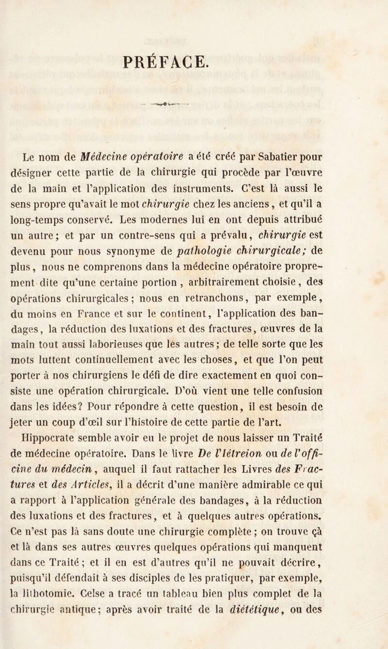 PRÉFACE. - Le nom de Médecine opératoire a été créé par Sabatier pour désigner cette partie de la chirurgie qui procède par l’œuvre de la main et l’application des instruments. C’est là aussi le sens propre qu’avait le mot chirurgie chez les anciens, et qu’il a long-temps conservé. Les modernes lui en ont depuis attribué un autre ; et par un contre-sens qui a prévalu, chirurgie est devenu pour nous synonyme de pathologie chirurgicale ; de plus, nous ne comprenons dans la médecine opératoire propre¬ ment dite qu’une certaine portion , arbitrairement choisie , des opérations chirurgicales; nous en retranchons, par exemple, du moins en France et sur le continent, l'application des ban¬ dages, la réduction des luxations et des fractures, œuvres de la main tout aussi laborieuses que les autres; de telle sorte que les mots luttent continuellement avec les choses, et que l’on peut porter à nos chirurgiens le défi de dire exactement en quoi con¬ siste une opération chirurgicale. D’où vient une telle confusion dans les idées? Pour répondre à cette question, il est besoin de jeter un coup d’œil sur l’histoire de cette partie de l’art. Hippocrate semble avoir eu le projet de nous laisser un Traité de médecine opératoire. Dans le livre De Vlétreion ou de Voffi¬ cine du médecin, auquel il faut rattacher les Livres des Frac¬ tures et des Articles, il a décrit d’une manière admirable ce qui a rapport à l’application générale des bandages, à la réduction des luxations et des fractures, et à quelques autres opérations. Ce n’est pas là sans doute une chirurgie complète ; on trouve çà et là dans ses autres œuvres quelques opérations qui manquent dans ce Traité ; et il en est d’autres qu’il ne pouvait décrire, puisqu’il défendait à ses disciples de les pratiquer, par exemple, la liihotomie. Gelse a tracé un tableau bien plus complet de la chirurgie antique; après avoir traité de la diététique, ou des