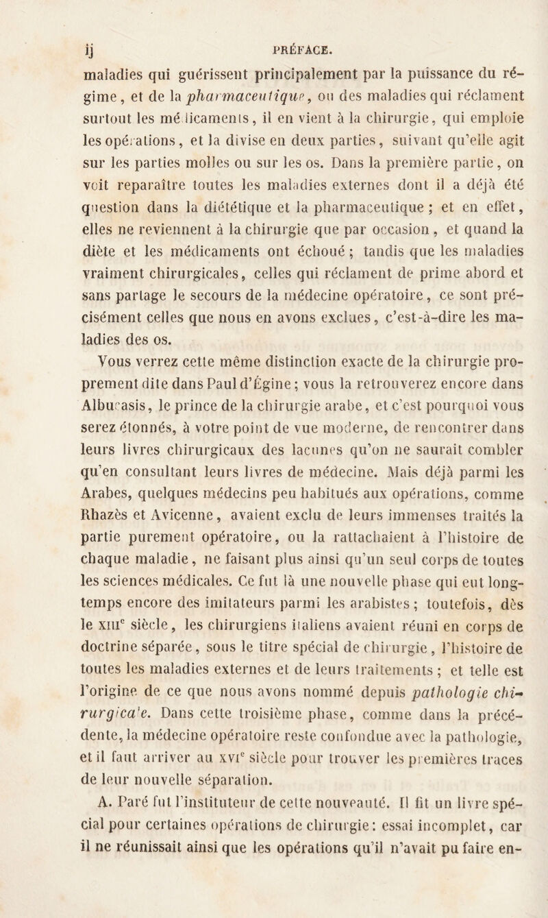 • • ÏJ maladies qui guérissent principalement par ia puissance du ré¬ gime, et de la pharmaceutique, ou des maladies qui réclament surtout les mé licamenis, il en vient à la chirurgie, qui emploie les opérations, et la divise en deux parties, suivant qu’elle agit sur les parties molles ou sur les os. Dans la première partie, on voit reparaître toutes les maladies externes dont il a déjà été question dans la diététique et la pharmaceutique ; et en effet, elles ne reviennent à la chirurgie que par occasion , et quand la diète et les médicaments ont échoué ; tandis que les maladies vraiment chirurgicales, celles qui réclament de prime abord et sans partage le secours de la médecine opératoire, ce sont pré¬ cisément celles que nous en avons exclues, c’est-à-dire les ma¬ ladies des os. Vous verrez cette même distinction exacte de 1a chirurgie pro¬ prement dite dans Paul d’Égine; vous la retrouverez encore dans Alburasis, le prince de la chirurgie arabe, et c’est pourquoi vous serez étonnés, à votre point de vue moderne, de rencontrer dans leurs livres chirurgicaux des lacunes qu’on ne saurait combler qu’en consultant leurs livres de médecine. Mais déjà parmi les Arabes, quelques médecins peu habitués aux opérations, comme Rhazès et Avicenne, avaient exclu de leurs immenses traités la partie purement opératoire, ou la rattachaient à l’histoire de chaque maladie, ne faisant plus ainsi qu’un seul corps de toutes les sciences médicales. Ce fut là une nouvelle phase qui eut long¬ temps encore des imitateurs parmi les arabistes ; toutefois, dès le xiiic siècle, les chirurgiens italiens avaient réuni en corps de doctrine séparée, sous le titre spécial de chirurgie, l’histoire de toutes les maladies externes et de leurs traitements ; et telle est l’origine de ce que nous avons nommé depuis pathologie chi- rurgica'e. Dans cette troisième phase, comme dans la précé¬ dente, ia médecine opératoire reste confondue avec la pathologie, et il faut arriver au xvte siècle pour trouver les premières traces de leur nouvelle séparation. A. Paré fut l’instituteur de cette nouveauté. Il fit un livre spé¬ cial pour certaines opérations de chirurgie: essai incomplet, car il ne réunissait ainsi que les opérations qu’il n’avait pu faire en-