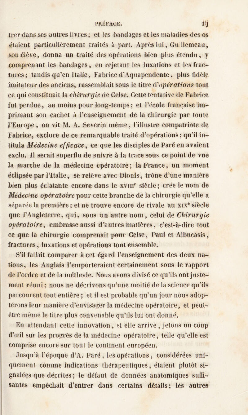 trer dans ses autres livres; et les bandages et les maladies des os étaient particulièrement traités à part. Après lui, Gu llemeau, son élève, donna un traité des opérations bien plus étendu, y comprenant les bandages, en rejetant les luxations et les frac¬ tures; tandis qu’en Italie, Fabriced’Aquapendente, plus fidèle imitateur des anciens, rassemblait sous le titre d'opérations tout ce qui constituait la chirurgie de Celse. Cette tentative de Fabrice fut perdue, au moins pour long-temps; et l’école française im¬ primant son cachet à l’enseignement de la chirurgie par toute l’Europe, on vit M. A. Severin même, l’illustre compatriote de Fabrice, exclure de ce remarquable traité d’opérations; qu’il in¬ titula Médecine efficace, ce que les disciples de Paré en avaient exclu. 11 serait superflu de suivre à la trace sous ce point de vue la marche de la médecine opératoire; la France, un moment éclipsée par l’Italie, se relève avec Dionis, trône d’une manière bien plus éclatante encore dans le xvme siècle; crée le nom de Médecine opératoire pour cette branche de la chirurgie qu’elle a séparée la première; et ne trouve encore de rivale au xixe siècle que l’Angleterre, qui, sous un autre nom, celui de Chirurgie opératoire, embrasse aussi d’autres matières, c’est-à-dire tout ce que la chirurgie comprenait pour Celse, Paul et Albucasis, fractures, luxations et opérations tout ensemble. S’il fallait comparer à cet égard l’enseignement des deux na¬ tions, les Anglais l’emporteraient certainement sous le rapport de l’ordre et de la méthode. Nous avons divisé ce qu’ils ont juste¬ ment réuni ; nous ne décrivons qu’une moitié de la science qu’ils parcourent tout entière ; et il est probable qu’un jour nous adop¬ terons leur manière d’envisager la médecine opératoire, et peut- être même le titre plus convenable qu’ils lui ont donné. En attendant cette innovation, si elle arrive , jetons un coup d’œil sur les progrès de la médecine opératoire, telle qu’elle est comprise encore sur tout le continent européen. Jusqu’à l’époque d’A. Paré, les opérations, considérées uni¬ quement comme indications thérapeutiques, étaient plutôt si¬ gnalées que décrites ; le défaut de données anatomiques suffi¬ santes empêchait d’entrer dans certains détails; les autres